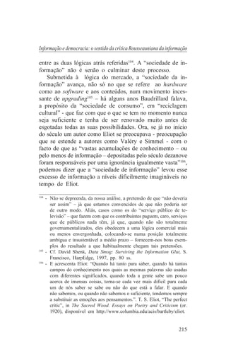 Informação e democracia: o sentido da crítica Rousseauniana da informação

entre as duas lógicas atrás referidas104. A “sociedade de in-
formação” não é senão o culminar deste processo.
   Submetida à lógica do mercado, a “sociedade da in-
formação” avança, não só no que se refere ao hardware
como ao software e aos conteúdos, num movimento inces-
sante de upgrading105 – há alguns anos Baudrillard falava,
a propósito da “sociedade de consumo”, em “reciclagem
cultural” - que faz com que o que se tem no momento nunca
seja suficiente e tenha de ser renovado muito antes de
esgotadas todas as suas possibilidades. Ora, se já no início
do século um autor como Eliot se preocupava - preocupação
que se estende a autores como Valéry e Simmel - com o
facto de que as “vastas acumulações de conhecimento – ou
pelo menos de informação – depositadas pelo século dezanove
foram responsáveis por uma ignorância igualmente vasta”106,
podemos dizer que a “sociedade de informação” levou esse
excesso de informação a níveis dificilmente imagináveis no
tempo de Eliot.
_______________________________
104
    - Não se depreenda, da nossa análise, a pretensão de que “não deveria
      ser assim” – já que estamos convencidos de que não poderia ser
      de outro modo. Aliás, casos como os do “serviço público de te-
      levisão” – que fazem com que os contribuintes paguem, caro, serviços
      que de públicos nada têm, já que, quando não são totalmente
      governamentalizados, eles obedecem a uma lógica comercial mais
      ou menos envergonhada, colocando-se numa posição totalmente
      ambígua e insustentável a médio prazo – fornecem-nos bons exem-
      plos do resultado a que habitualmente chegam tais pretensões.
105
    - Cf. David Shenk, Data Smog: Surviving the Information Glut, S.
      Francisco, HarpEdge, 1997, pp. 80 ss.
106
    - E acrescenta Eliot: “Quando há tanto para saber, quando há tantos
      campos do conhecimento nos quais as mesmas palavras são usadas
      com diferentes significados, quando toda a gente sabe um pouco
      acerca de imensas coisas, torna-se cada vez mais difícil para cada
      um de nós saber se sabe ou não do que está a falar. E quando
      não sabemos, ou quando não sabemos o suficiente, tendemos sempre
      a substituir as emoções aos pensamentos.”. T. S. Eliot, “The perfect
      critic”, in The Sacred Wood. Essays on Poetry and Criticism (or.
      1920), disponível em http://www.columbia.edu/acis/bartleby/eliot.


                                                                     215
 