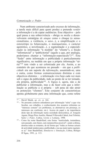Comunicação e Poder

    Num ambiente caracterizado pelo excesso de informação,
a tarefa mais difícil para quem produz e pretende vender
a informação é a de captar audiências. Esse objectivo – pelo
qual passa a sua sobrevivência - obriga os media a desen-
volverem estratégias de ataque como o choque (o sensa-
cionalismo, a violência, o sexo...), a simplificação e o
estereótipo (a fulanização, o maniqueísmo, o carácter
agonístico, a novelização...), a segmentação e a especiali-
zação (a informação “à medida” do “cliente”), a feição
“informercial” e “publicitorial” (aquilo a que, por analogia,
poderíamos chamar a “informação-espectáculo”)107. Esta
“fusão” entre informação e publicidade é particularmente
significativa, na medida em que a própria informação “sé-
ria”108 tem vindo a ser colonizada por ela. Assim, e ao
contrário do que aconteceu no passado – em que a publi-
cidade era um suporte da informação, assumindo-se, uma
e outra, como formas comunicacionais distintas e com
objectivos distintos – a informação vive hoje cada vez mais
sob o signo da publicidade, indo ao ponto de se ter tornado,
ela própria, publicidade109. A lógica é, agora, não a de
publicitar a informação, mas a de fazer com que a infor-
mação se publicite a si própria – sob pena de não atrair
os potenciais “clientes”. Este conjunto de características
aponta globalmente para uma informação que, como refere
_______________________________
107
    - David Shenk, op. cit., p. 164.
108
    - No presente contexto entendemos por informação “séria” a que visa
      facultar, aos cidadãos, o conhecimento dos assuntos referentes ao
      “interesse comum” (os problemas, as alternativas em presença, os
      interesses em confronto, etc.). Acerca do papel e da importância
      deste tipo de informação numa sociedade democrática, cf. Joaquim
      Aguiar, Diogo Pires Aurélio, Manuel Villaverde Cabral, José Tribolet,
      Saber e Poder, Lisboa, Livros e Leituras, 1998.
109
    - Como faz notar Baudrillard, esta forma “inarticulada, instantânea,
      sem passado, sem futuro, sem metamorfose possível”, sendo a última,
      domina todas as restantes, de tal forma que “todas as formas actuais
      de actividade tendem para a publicidade, e na sua maior parte esgotam-
      se aí.” Jean Baudrillard, Simulacros e Simulação, Lisboa, Relógio
      D’Água, 1991, p. 113.


216
 