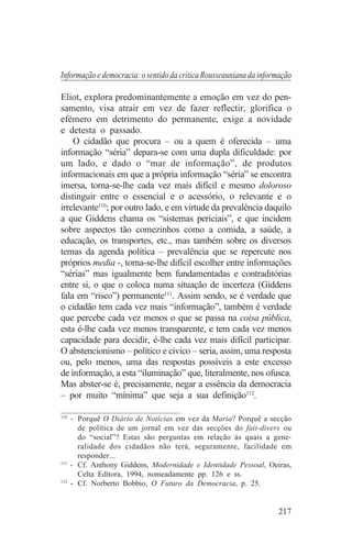 Informação e democracia: o sentido da crítica Rousseauniana da informação

Eliot, explora predominantemente a emoção em vez do pen-
samento, visa atrair em vez de fazer reflectir, glorifica o
efémero em detrimento do permanente, exige a novidade
e detesta o passado.
    O cidadão que procura – ou a quem é oferecida – uma
informação “séria” depara-se com uma dupla dificuldade: por
um lado, e dado o “mar de informação”, de produtos
informacionais em que a própria informação “séria” se encontra
imersa, torna-se-lhe cada vez mais difícil e mesmo doloroso
distinguir entre o essencial e o acessório, o relevante e o
irrelevante110; por outro lado, e em virtude da prevalência daquilo
a que Giddens chama os “sistemas periciais”, e que incidem
sobre aspectos tão comezinhos como a comida, a saúde, a
educação, os transportes, etc., mas também sobre os diversos
temas da agenda política – prevalência que se repercute nos
próprios media -, torna-se-lhe difícil escolher entre informações
“sérias” mas igualmente bem fundamentadas e contraditórias
entre si, o que o coloca numa situação de incerteza (Giddens
fala em “risco”) permanente111. Assim sendo, se é verdade que
o cidadão tem cada vez mais “informação”, também é verdade
que percebe cada vez menos o que se passa na coisa pública,
esta é-lhe cada vez menos transparente, e tem cada vez menos
capacidade para decidir, é-lhe cada vez mais difícil participar.
O abstencionismo – político e cívico – seria, assim, uma resposta
ou, pelo menos, uma das respostas possíveis a este excesso
de informação, a esta “iluminação” que, literalmente, nos ofusca.
Mas abster-se é, precisamente, negar a essência da democracia
– por muito “mínima” que seja a sua definição112.
_______________________________
110
    - Porquê O Diário de Notícias em vez da Maria? Porquê a secção
      de política de um jornal em vez das secções do fait-divers ou
      do “social”? Estas são perguntas em relação às quais a gene-
      ralidade dos cidadãos não terá, seguramente, facilidade em
      responder...
111
    - Cf. Anthony Giddens, Modernidade e Identidade Pessoal, Oeiras,
      Celta Editora, 1994, nomeadamente pp. 126 e ss.
112
    - Cf. Norberto Bobbio, O Futuro da Democracia, p. 25.


                                                                    217
 