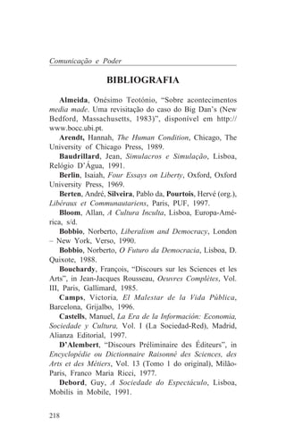 Comunicação e Poder

                  BIBLIOGRAFIA
    Almeida, Onésimo Teotónio, “Sobre acontecimentos
media made. Uma revisitação do caso do Big Dan’s (New
Bedford, Massachusetts, 1983)”, disponível em http://
www.bocc.ubi.pt.
    Arendt, Hannah, The Human Condition, Chicago, The
University of Chicago Press, 1989.
    Baudrillard, Jean, Simulacros e Simulação, Lisboa,
Relógio D’Água, 1991.
    Berlin, Isaiah, Four Essays on Liberty, Oxford, Oxford
University Press, 1969.
    Berten, André, Silveira, Pablo da, Pourtois, Hervé (org.),
Libéraux et Communautariens, Paris, PUF, 1997.
    Bloom, Allan, A Cultura Inculta, Lisboa, Europa-Amé-
rica, s/d.
    Bobbio, Norberto, Liberalism and Democracy, London
– New York, Verso, 1990.
    Bobbio, Norberto, O Futuro da Democracia, Lisboa, D.
Quixote, 1988.
    Bouchardy, François, “Discours sur les Sciences et les
Arts”, in Jean-Jacques Rousseau, Oeuvres Complètes, Vol.
III, Paris, Gallimard, 1985.
    Camps, Victoria, El Malestar de la Vida Pública,
Barcelona, Grijalbo, 1996.
    Castells, Manuel, La Era de la Información: Economia,
Sociedade y Cultura, Vol. I (La Sociedad-Red), Madrid,
Alianza Editorial, 1997.
    D’Alembert, “Discours Préliminaire des Éditeurs”, in
Encyclopédie ou Dictionnaire Raisonné des Sciences, des
Arts et des Métiers, Vol. 13 (Tomo 1 do original), Milão-
Paris, Franco Maria Ricci, 1977.
    Debord, Guy, A Sociedade do Espectáculo, Lisboa,
Mobilis in Mobile, 1991.


218
 