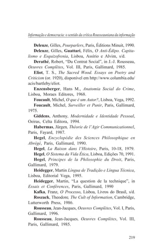 Informação e democracia: o sentido da crítica Rousseauniana da informação

   Deleuze, Gilles, Pourparlers, Paris, Éditions Minuit, 1990.
   Deleuze, Gilles, Guattari, Félix, O Anti-Édipo. Capita-
lismo e Esquizofrenia, Lisboa, Assírio e Alvim, s/d.
   Derathé, Robert, “Du Contrat Social”, in J.-J. Rousseau,
Oeuvres Complètes, Vol. III, Paris, Gallimard, 1985.
   Eliot, T. S., The Sacred Wood. Essays on Poetry and
Criticism (or. 1920), disponível em http://www.columbia.edu/
acis/bartleby/eliot.
   Enzensberger, Hans M., Anatomia Social do Crime,
Lisboa, Moraes Editores, 1968.
   Foucault, Michel, O que é um Autor?, Lisboa, Vega, 1992.
   Foucault, Michel, Surveiller et Punir, Paris, Gallimard,
1975.
   Giddens, Anthony, Modernidade e Identidade Pessoal,
Oeiras, Celta Editora, 1994.
   Habermas, Jürgen, Théorie de l’Agir Communicationnel,
Paris, Fayard, 1987.
   Hegel, Encyclopédie des Sciences Philosophique en
Abrégé, Paris, Gallimard, 1990.
   Hegel, La Raison dans l’Histoire, Paris, 10-18, 1979.
   Hegel, O Sistema da Vida Ética, Lisboa, Edições 70, 1991.
   Hegel, Principes de la Philosophie du Droit, Paris,
Gallimard, 1979.
   Heidegger, Martin Língua de Tradição e Língua Técnica,
Lisboa, Editorial Vega, 1995.
   Heidegger, Martin, “La question de la technique”, in
Essais et Conférences, Paris, Gallimard, 1990
   Kafka, Franz, O Processo, Lisboa, Livros do Brasil, s/d.
   Roszack, Theodore, The Cult of Information, Cambridge,
Lutterworth Press, 1986.
   Rousseau, Jean-Jacques, Oeuvres Complètes, Vol. I, Paris,
Gallimard, 1996.
   Rousseau, Jean-Jacques, Oeuvres Complètes, Vol. III,
Paris, Gallimard, 1985.


                                                                    219
 