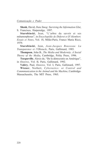 Comunicação e Poder

   Shenk, David, Data Smog: Surviving the Information Glut,
S. Francisco, Harperedge, 1997.
   Starobinski, Jean, “L’arbre du savoir et ses
métamorphoses”, in Encyclopédie de Diderot et D’Alembert.
Essais et Notes, Vol. 18, Milão-Paris, Franco Maria Ricci,
1979.
   Starobinski, Jean, Jean-Jacques Rousseau: La
Transparence et l’Obstacle, Paris, Gallimard, 1985.
   Thompson, John B., The Media and Modernity. A Social
Theory of the Media, Cambridge, Polity Press, 1996.
   Tocqueville, Alexis de, “De la démocratie en Amérique”,
in Oeuvres, Vol. II, Paris, Gallimard, 1992.
   Valéry, Paul, Oeuvres, Vol. I, Paris, Gallimard, 1997.
   Wiener, Norbert, Cybernetics: or Control and
Commmunication in the Animal and the Machine, Cambridge-
Massachusetts, The MIT Press, 1965.




220
 