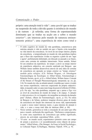 Comunicação e Poder

próprio: uma atenção total à vida11 ; uma epoché que se traduz
na suspensão de toda a dúvida quanto à existência do mundo
e de outrem – já referida; uma forma de espontaneidade
dominante que se traduz na acção em e sobre o mundo
exterior12 ; um interesse pelo mundo de natureza eminen-
temente prática13 ; uma experiência de mim como total e
_______________________________
11
   - O estilo cognitivo do mundo da vida quotidiana, caracteriza-se pela
     máxima atenção à vida no sentido em que o Sujeito evita mergulhar
     na vida interior da consciência. Ao invés de um tempo interior, própria
     da consciência, a temporalização no mundo da vida quotidiana implica
     que o fluxo das experiências vividas se organize a partir de um “aqui
     e agora”, perfeitamente delimitado, em direcção ao passado e ao futuro,
     como uma corrente de unidades intencionais. Nesse sentido, Schutz
     foi um estudioso da experiência do tempo: a durée ou tempo interior
     da experiência subjectiva, um conceito analizado por Bergson que
     William James também desenvolveu através de uma ideia de corrente
     de consciência em oposição ao tempo exterior ou “tempo cósmico”
     medido pelos relógios. (Cfr. Helmut Wagner, «A Abordagem
     Fenomenológica da Sociologia» in Alfred Schutz, Fenomenologia e
     Relações Sociais, op.cit., p.16. e Alfred Schutz, Willam James: Concept
     of the Stream of Thought Phenomenologicaly interpreted, op. cit, pp.
     2-4). No mundo da vida, na atitude natural, à medida que vamos vivendo
     nas nossas experiências, vamo-nos esquecendo da própria subjectivi-
     dade, avançando cada vez para mais longe da possível reflexão (Cfr.Ibid.,
     p.5). Ou seja, “na vida quotidiana, enquanto age e pensa o Ego vive
     ao nível da consciência do mundo do tempo e do espaço. A atenção
     à vida (attention à la vie) impede-o de mergulhar na intuição da duração
     pura” (Schutz, «Bases da Fenomenologia», op.cit., p. 61). Na esteia
     de Bergson e de Schutz, podemos imaginar diversos graus de tensão
     da consciência em função dos interesses da nossa vida, representando
     a acção o nosso maior interesse maior, o grau máximo de atenção à
     vida, e o sono a nossa total falta de interesse (Ibid. p. 68).
12
   - Nesse sentido, generaliza-se toda a concepção de um autor que olha
     para o mundo atribuindo-lhe significado. “Definimos comportamen-
     to como uma experiência da consciência que atribui significado,
     através da actividade espontânea”(Ibid., p.66).
13
   - “O actor no mundo social, experimenta-o primeiro como um campo
     de actuais e possíveis e só secundáriamente como objecto de pensa-
     mento.” Alfred Schutz, «The Stranger: An Essay in Social Psychology»,
     in Collected Papers II,TheHague, Martinus Nijhoff, 1976, p. 92.


24
 