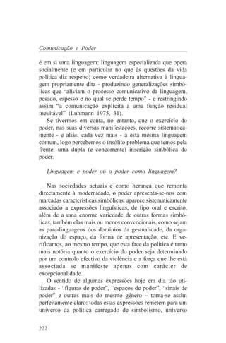 Comunicação e Poder

é em si uma linguagem: linguagem especializada que opera
socialmente (e em particular no que às questões da vida
política diz respeito) como verdadeira alternativa à lingua-
gem propriamente dita - produzindo generalizações simbó-
licas que “aliviam o processo comunicativo da linguagem,
pesado, espesso e no qual se perde tempo” - e restringindo
assim “a comunicação explícita a uma função residual
inevitável” (Luhmann 1975, 31).
    Se tivermos em conta, no entanto, que o exercício do
poder, nas suas diversas manifestações, recorre sistematica-
mente - e aliás, cada vez mais - a esta mesma linguagem
comum, logo percebemos o insólito problema que temos pela
frente: uma dupla (e concorrente) inscrição simbólica do
poder.

   Linguagem e poder ou o poder como linguagem?

    Nas sociedades actuais e como herança que remonta
directamente à modernidade, o poder apresenta-se-nos com
marcadas características simbólicas: aparece sistematicamente
associado a expressões linguísticas, de tipo oral e escrito,
além de a uma enorme variedade de outras formas simbó-
licas, também elas mais ou menos convencionais, como sejam
as para-linguagens dos domínios da gestualidade, da orga-
nização do espaço, da forma de apresentação, etc. E ve-
rificamos, ao mesmo tempo, que esta face da política é tanto
mais notória quanto o exercício do poder seja determinado
por um controlo efectivo da violência e a força que lhe está
associada se manifeste apenas com carácter de
excepcionalidade.
    O sentido de algumas expressões hoje em dia tão uti-
lizadas - “figuras de poder”, “espaços de poder”, “sinais de
poder” e outras mais do mesmo género – torna-se assim
perfeitamente claro: todas estas expressões remetem para um
universo da política carregado de simbolismo, universo


222
 