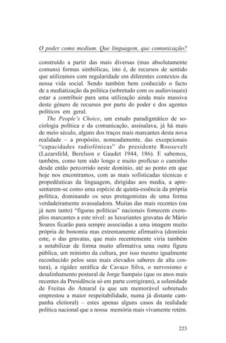 O poder como medium. Que linguagem, que comunicação?

construído a partir das mais diversas (mas absolutamente
comuns) formas simbólicas, isto é, de recursos de sentido
que utilizamos com regularidade em diferentes contextos da
nossa vida social. Sendo também bem conhecido o facto
de a mediatização da política (sobretudo com os audiovisuais)
estar a contribuir para uma utilização ainda mais massiva
deste género de recursos por parte do poder e dos agentes
políticos em geral.
   The People’s Choice, um estudo paradigmático de so-
ciologia política e da comunicação, assinalava, já há mais
de meio século, alguns dos traços mais marcantes desta nova
realidade – a propósito, nomeadamente, das excepcionais
“capacidades radiofónicas” do presidente Roosevelt
(Lazarsfeld, Berelson e Gaudet 1944, 186). E sabemos,
também, como tem sido longo e muito profícuo o caminho
desde então percorrido neste domínio, até ao ponto em que
hoje nos encontramos, com as mais sofisticadas técnicas e
propedêuticas da linguagem, dirigidas aos media, a apre-
sentarem-se como uma espécie de quinta-essência da própria
política, dominando os seus protagonistas de uma forma
verdadeiramente avassaladora. Muitas das mais recentes (ou
já nem tanto) “figuras políticas” nacionais fornecem exem-
plos marcantes a este nível: as luxuriantes gravatas de Mário
Soares ficarão para sempre associadas a uma imagem muito
própria de bonomia mas extremamente afirmativa (domínio
este, o das gravatas, que mais recentemente viria também
a notabilizar de forma muito afirmativa uma outra figura
pública, um ministro da cultura, por isso mesmo igualmente
reconhecido pelos seus mais elevados saberes de alta cos-
tura), a rigidez seráfica de Cavaco Silva, o nervosismo e
desalinhamento postural de Jorge Sampaio (que os anos mais
recentes da Presidência só em parte corrigiram), a solenidade
de Freitas do Amaral (a que um memorável sobretudo
emprestou a maior respeitabilidade, numa já distante cam-
panha eleitoral) – estes apenas alguns casos da realidade
política nacional que a nossa memória mais vivamente retém.


                                                         223
 