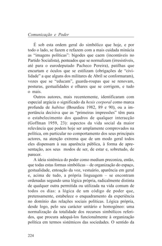 Comunicação e Poder

    É sob esta ordem geral do simbólico que hoje, e por
todo o lado, se fazem e refazem com a mais cuidada minúcia
as “imagens políticas”: bigodes que caem (incontáveis no
Partido Socialista), penteados que se normalizam (irresistíveis,
até para o eurodeputado Pacheco Pereira), patilhas que
encurtam e óculos que se estilizam (obrigações de “civi-
lidade” a que alguns dos militares de Abril se conformaram),
vozes que se “educam”, guarda-roupas que se renovam,
posturas, gestualidades e olhares que se corrigem, e tudo
o mais.
    Outros autores, mais recentemente, identificaram com
especial argúcia o significado da hexis corporal como marca
profunda de habitus (Bourdieu 1982, 89 e 90), ou a im-
portância decisiva que as “primeiras impressões” têm para
o estabelecimento dos quadros de qualquer interacção
(Goffman 1959, 23): aspectos da vida social da maior
relevância que podem hoje ser amplamente comprovados na
política, em particular no comportamento dos seus principais
actores, na atenção extrema que de um modo geral todos
eles dispensam à sua aparência pública, à forma de apre-
sentação, aos seus modos de ser, de estar e, sobretudo, de
parecer.
    A ideia sistémica do poder como medium preconiza, então,
que todas estas formas simbólicas – de organização do espaço,
gestualidade, entoação da voz, vestuário, aparência em geral
e, acima de tudo, a própria linguagem – se encontram
ordenadas segundo uma lógica própria, radicalmente distinta
de qualquer outra permitida ou utilizada na vida comum de
todos os dias: a lógica de um código de poder que,
pretensamente, estabelece o enquadramento da experiência
no domínio das relações sociais políticas. Lógica própria,
desde logo, pelo seu carácter unitário e homogéneo: uma
normalização da totalidade dos recursos simbólicos referi-
dos, que procura adequá-los funcionalmente à organização
política em termos sistémicos das sociedades. O sentido da


224
 
