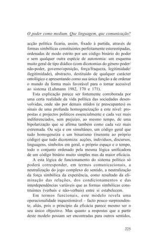 O poder como medium. Que linguagem, que comunicação?

acção política ficaria, assim, fixado à partida, através de
formas simbólicas constituintes perfeitamente estereotipadas,
ordenadas de modo estrito por um código binário do poder
e sem qualquer outra espécie de autonomia: um esquema
muito geral de tipo diádico (com dicotomias do género poder/
não-poder, governo/oposição, força/fraqueza, legitimidade/
ilegitimidade), abstracto, destituído de qualquer carácter
ontológico e apresentando como sua única função a de ordenar
o mundo da forma mais favorável para o tornar acessível
ao sistema (Luhmann 1982, 170 e 171).
    Esta explicação parece ser fortemente corroborada por
uma certa realidade da vida política das sociedades desen-
volvidas, onde são por demais nítidos (e preocupantes) os
sinais de uma profunda homogeneização a este nível: pro-
postas e projectos políticos essencialmente e cada vez mais
indiferenciados, sem prejuízo, ao mesmo tempo, de uma
bipolarização que se afirma também como cada vez mais
extremada. Ou seja e em simultâneo, um código geral que
tudo homogeneíza e um binarismo (inerente ao próprio
código) que tudo dicotomiza: acções, indivíduos, discursos,
linguagens, símbolos em geral, o próprio espaço e o tempo,
todo o conjunto ordenado pela mesma lógica unificadora
de um código binário muito simples mas da maior eficácia.
    A esta lógica de funcionamento do sistema político só
poderá corresponder, em termos comunicacionais, a
neutralização do jogo complexo do sentido, a neutralização
da força simbólica da experiência, como resultado da eli-
minação das relações, dos condicionamentos e das
interdependências variáveis que as formas simbólicas cons-
tituintes (verbais e não-verbais) entre si estabelecem.
    Em termos funcionais, este modelo revela uma
operacionalidade inquestionável – facto pouco surpreenden-
te, aliás, pois o princípio da eficácia parece mesmo ser o
seu único objectivo. Mas quanto a respostas que a partir
deste modelo possam ser encontradas para outros sentidos,


                                                         225
 