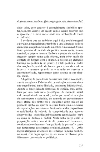 O poder como medium. Que linguagem, que comunicação?

dado valor, cujo carácter é essencialmente simbólico (po-
tencialmente variável de acordo com o sujeito concreto que
o apreende e o meio social onde essa atribuição de valor
é realizada).
    É evidente que nos referimos aqui à vida social em geral
e portanto, necessariamente também, a uma dimensão política
da mesma, da qual a actividade simbólica é inalienável. Como
fonte primeira de sentido da política temos então, incon-
tornável, o próprio homem. Embora a génese do sentido se
encontre sempre numa dada relação, num certo modo de
contacto do homem com o mundo, a posição do elemento
humano na política (e no poder) é vital: política e poder
são doações de sentido do homem para o mundo e não o
inverso - mesmo quando este mundo se apresenta
antropomorfisado, representado como sistema ou sub-siste-
ma social.
    A hipótese de que a teoria dos sistemas parte é, no entanto,
a mais antagónica. Fala-nos de comunicação, mas tem desta
um entendimento muito limitado, puramente informacional.
Admite a especificidade simbólica da espécie, mas, emba-
lada por uma certa ideia (teleológica) de evolução social
e de complexidade do mundo, acaba por transferir a acção
do homem para a sociedade, em nome de um processamento
mais eficaz dos símbolos; a sociedade como núcleo da
produção simbólica, através das suas formas mais elevadas
de organização - os sistemas funcionais - e dos dispositivos
especializados de redução da complexidade por aqueles
desenvolvidos - os media simbolicamente generalizados (entre
os quais se destaca o poder). Nesta linha surge então a
proposição mais contundente do pensamento sistémico,
considerando os homens - “na qualidade de pessoas” - como
não pertencentes aos sistemas sociais (Luhmann 1971, 208):
meros elementos exteriores aos sistemas (sistema político,
no caso), com lugar apenas no seu meio envolvente, per-
feitamente contextuais e periféricos.


                                                            227
 