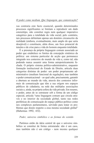 O poder como medium. Que linguagem, que comunicação?

xas contraria este facto essencial, quando determinados
processos significantes se limitam a reproduzir um dado
estereótipo, não constitui regra nem qualquer imperativo
categórico para a totalidade da vida social; pelo contrário,
tais processos delimitam apenas um domínio circunscrito da
realidade (embora, eventualmente, mais amplo do que seria
desejável) e constituem, além disso, um foco potencial de
tensões e de crise para a vida do homem enquanto totalidade.
    É a presença da própria linguagem comum associada ao
poder que estabelece os limites da concepção sistémica da
política: um sistema particular de acção que permanece
integrado nos contextos do mundo da vida e, como tal, não
podendo nunca assumir uma forma autopoieticamente fe-
chada. O próprio sistema político-administrativo, enquanto
formação institucional do Estado de Direito, articula duas
categorias distintas de poder: um poder propriamente ad-
ministrativo (medium funcional de regulação), mas também
o poder comunicacional – ao qual cabe, precisamente, garantir
a abertura ao mundo da vida, através dos contextos infor-
mais de comunicação que têm a sua origem nos espaços
públicos de cidadania, na rede das múltiplas associações
sociais e, ainda, na própria esfera da vida privada. Em resumo,
o poder, antes de se estruturar sob a forma de um código
especial, articula “uma linguagem comum que circula atra-
vés e no interior da sociedade global, tanto nas redes
periféricas de comunicação do espaço público-político como
nos complexos parlamentares, servindo para tratar os pro-
blemas que dizem respeito a essa mesma sociedade global”
(Habermas 1992, 432).

   Poder, universo simbólico e as formas do sentido

   Partimos então da ideia central de que o universo sim-
bólico se constitui de forma estruturada: não é um caos,
mas também não é um código - nem mesmo qualquer


                                                           229
 