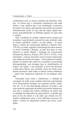 Comunicação e Poder

combinatória mais ou menos complexa de diferentes códi-
gos. As formas que o constituem estabelecem uma dada
ordem, o que significa que a sua combinação se processa
de acordo com regras, apresentando estas porém um carácter
eminentemente social, ou seja, não são regras rígidas (téc-
nicas), preestabelecidas ou definidas alguma vez para todo
o sempre.
    Para a produção do sentido, importa assim começar por
reconhecer uma distinção essencial (já antes referida): entre
as formas simbólicas verbais e as não-verbais - os níveis
Índice e Ordem da comunicação (Bateson e Ruesch 1951,
179-181), ou ainda, segundo a terminologia de outros autores,
os níveis Conteúdo e Relação, na base dos quais se esta-
belecem os modos Digital e Analógico de comunicação
(Watzlawick, Beavin e Jackson 1967, 49-52 e 57-65). A sua
articulação - variável, tensional e mais ou menos intencional,
mas sempre de acordo com regras – está na génese do sentido.
Quanto ao domínio não-verbal, há a assinalar a sua profunda
heterogeneidade, com destaque para as simbolizações do
tempo e do espaço: a sua marcação ao nível dos discursos
é dada pelos díticos, que assumem assim um efeito estru-
turante prioritário sobre todas as demais formas simbólicas
– sejam estas linguísticas (palavras) ou de qualquer outro
tipo.
    Entendido nesta linha o simbolismo, a validade da
concepção do poder como medium funcional especializado
vê-se drasticamente limitada, nos seguintes termos: identi-
fica um (e só um) determinado processo de poder e um
certo modo de organização da política (em termos sistémicos),
mas não o conjunto das formas simbólicas do poder nem
a totalidade das dimensões da acção política. A questão que
para já fica em aberto é a de saber que relação (ou hie-
rarquia) estabelecem entre si estes diferentes processos do
poder e formas de organização política das nossas socie-
dades.

230
 