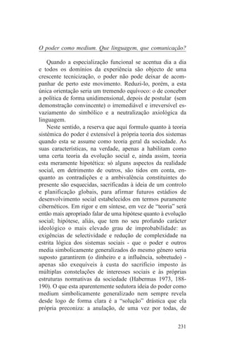 O poder como medium. Que linguagem, que comunicação?

    Quando a especialização funcional se acentua dia a dia
e todos os domínios da experiência são objecto de uma
crescente tecnicização, o poder não pode deixar de acom-
panhar de perto este movimento. Reduzi-lo, porém, a esta
única orientação seria um tremendo equívoco: o de conceber
a política de forma unidimensional, depois de postular (sem
demonstração convincente) o irremediável e irreversível es-
vaziamento do simbólico e a neutralização axiológica da
linguagem.
    Neste sentido, a reserva que aqui formulo quanto à teoria
sistémica do poder é extensível à própria teoria dos sistemas
quando esta se assume como teoria geral da sociedade. As
suas características, na verdade, apenas a habilitam como
uma certa teoria da evolução social e, ainda assim, teoria
esta meramente hipotética: só alguns aspectos da realidade
social, em detrimento de outros, são tidos em conta, en-
quanto as contradições e a ambivalência constituintes do
presente são esquecidas, sacrificadas à ideia de um controlo
e planificação globais, para afirmar futuros estádios de
desenvolvimento social estabelecidos em termos puramente
cibernéticos. Em rigor e em síntese, em vez de “teoria” será
então mais apropriado falar de uma hipótese quanto à evolução
social; hipótese, aliás, que tem no seu profundo carácter
ideológico o mais elevado grau de improbabilidade: as
exigências de selectividade e redução de complexidade na
estrita lógica dos sistemas sociais - que o poder e outros
media simbolicamente generalizados do mesmo género seria
suposto garantirem (o dinheiro e a influência, sobretudo) -
apenas são exequíveis à custa do sacrifício imposto às
múltiplas constelações de interesses sociais e às próprias
estruturas normativas da sociedade (Habermas 1973, 188-
190). O que esta aparentemente sedutora ideia do poder como
medium simbolicamente generalizado nem sempre revela
desde logo de forma clara é a “solução” drástica que ela
própria preconiza: a anulação, de uma vez por todas, de


                                                         231
 