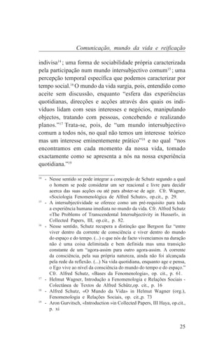 Comunicação, mundo da vida e reificação

indivisa14 ; uma forma de sociabilidade própria caracterizada
pela participação num mundo intersubjectivo comum15 ; uma
percepção temporal específica que podemos caracterizar por
tempo social.16 O mundo da vida surgia, pois, entendido como
aceite sem discussão, enquanto “esfera das experiências
quotidianas, direcções e acções através dos quais os indi-
víduos lidam com seus interesses e negócios, manipulando
objectos, tratando com pessoas, concebendo e realizando
planos.”17 Trata-se, pois, de “um mundo intersubjectivo
comum a todos nós, no qual não temos um interesse teórico
mas um interesse eminentemente prático”18 e no qual “nos
encontramos em cada momento da nossa vida, tomado
exactamente como se apresenta a nós na nossa experiência
quotidiana.”19
_______________________________
14
   - Nesse sentido se pode integrar a concepção de Schutz segundo a qual
     o homem se pode considerar um ser reacional e livre para decidir
     acerca das suas acções ou até para abster-se de agir. Cfr. Wagner,
     «Sociologia Fenomenológica de Alfred Schutz», op.cit., p. 29.
15
   - A intersubjectividade se oferece como um pré-requisito para toda
     a experiência humana imediata no mundo da vida. Cfr. Alfred Schutz
     «The Problems of Transcendental Intersubjectivity in Husserl», in
     Collected Papers, III, op.cit., p. 82.
16
   - Nesse sentido, Schutz recupera a distinção que Bergson faz “entre
     viver dentro da corrente de consciência e viver dentro do mundo
     do espaço e do tempo. (...) o que nós de facto vivenciamos na duração
     não é uma coisa delimitada e bem definida mas uma transição
     constante de um “agora-assim para outro agora-assim. A corrente
     da consciência, pela sua própria natureza, ainda não foi alcançada
     pela rede da reflexão. (...) Na vida quotidiana, enquanto age e pensa,
     o Ego vive ao nível da consciência do mundo do tempo e do espaço.”
     Cfr. Alfred Schutz, «Bases da Fenomenologia», op. cit., p. 61.
17
   - Helmut Wagner, Introdução a Fenomenologia e Relações Sociais -
     Colectânea de Textos de Alfred Schütz,op. cit., p. 16
18
   - Alfred Schutz, «O Mundo da Vida» in Helmut Wagner (org.),
     Fenomenologia e Relações Sociais, op. cit.,p. 73
19
   - Aron Gurvitsch, «Introduction »in Collected Papers, III Haya, op.cit.,
     p. xi


                                                                        25
 