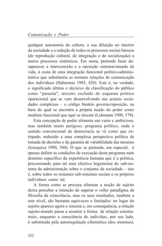 Comunicação e Poder

qualquer autonomia da cultura, a sua diluição no interior
da sociedade e a redução de todos os processos sociais básicos
(de reprodução cultural, de integração e de socialização) a
meros processos sistémicos. Em suma, pretende fazer de-
saparecer a interconexão e a oposição sistemas/mundo da
vida, à custa de uma integração funcional político-adminis-
trativa que substituiria as normais relações de comunicação
dos indivíduos (Habermas 1985, 420). Este é, na verdade,
o significado último e decisivo da classificação do público
como “parasita”, terceiro excluído do esquema político
operacional que se vem desenvolvendo nas actuais socie-
dades complexas – o código binário governo/oposição, na
base do qual se encontra a própria noção do poder como
medium funcional que aqui se discute (Luhmann 1990, 179).
    Esta concepção de poder alimenta um vasto e ambicioso,
mas também muito perigoso, programa político, onde o
sentido convencional de democracia se vê como que ex-
tirpado, reduzido a uma complexa perspectiva política de
tomada de decisões e de garantia de variabilidade das mesmas
(Izuzquiza 1990, 300). O que se pretende, em especial, é
apenas definir as condições de execução deste programa num
domínio específico da experiência humana que é a política,
preconizando para tal uma efectiva hegemonia do sub-sis-
tema da administração sobre o conjunto da sociedade – isto
é, sobre todos os restantes sub-sistemas sociais e os próprios
indivíduos como tal.
    A forma como se procura eliminar a noção de sujeito
deixa perceber a intenção de superar o velho paradigma da
filosofia da consciência, mas os seus resultados, também a
este nível, são bastante equívocos e limitados: no lugar do
sujeito aparece agora o sistema e, em consequência, a relação
sujeito-mundo passa a assumir a forma de relação sistema-
meio, enquanto a consciência do indivíduo, por seu lado,
é substituída pela autorregulação cibernética (dos sistemas).


232
 