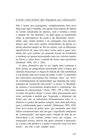 O poder como medium. Que linguagem, que comunicação?

Não é assim, por conseguinte, verdadeiramente uma nova
lógica que aqui é fundada, mas apenas uma espécie de réplica
ou versão actualizada da anterior, com o sistema a tomar
o carácter de “Eu absoluto”, no qual agora se centralizam
todas as prerrogativas da acção e da dominação social –
afinal, uma versão insólita e de carregados tons pós-mo-
dernos (por uma certa euforia trasbordante) da aporia su-
prema adornina quanto ao fim do sujeito, com as diferenças
significativas de, para este autor (como para a quase tota-
lidade dos seus acólitos da chamada Escola de Frankfurt)
a mudança ser apenas preconizada como um vaticínio quanto
ao futuro e, além disso, avaliada da forma mais pessimista
(Honneth 1995, 223 e 224).
    A única alternativa que se nos impõe para continuar a
fazer justiça ao antagonismo pressentido entre a lógica dos
sistemas (funcional) e a lógica do mundo da vida (simbólica)
é a de pensar uma nova teoria do poder. Como “o contributo
das motivações necessárias dos sistemas ‘deve’ ser ‘livre’
do constrangimento da legitimidade que depende das repre-
sentações do ‘mundo da vida social’” e, assim, “a ‘liberdade’
do sistema é inversamente proporcional à ‘autonomia’ dos
sistemas de representação” (Ferry 1987, 395 e 396), torna-
se então necessário dirigir o nosso olhar precisamente para
estes; aceitando à partida que “regulação e interacção são
fontes que não se substituem ilimitadamente entre si: o
dinheiro e o poder não podem comprar, nem obter pela força,
quer a solidariedade quer o sentido” (Habermas 1985, 429).
Uma nova teoria de poder, pois, que mantenha uma forte
ênfase comunicacional, mas em que o significado subjacente
de “comunicação” seja agora outro: situado do lado da so-
lidariedade e do sentido, tendo como sua origem as
interacções sociais, através das quais continua a processar-
se a nossa vida política e o poder é exercido como um bem
social - um fim e não simples meio.

                                                         233
 