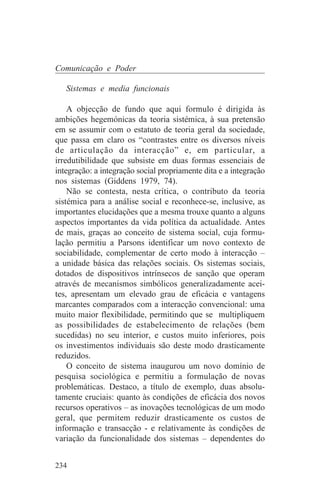 Comunicação e Poder

   Sistemas e media funcionais

    A objecção de fundo que aqui formulo é dirigida às
ambições hegemónicas da teoria sistémica, à sua pretensão
em se assumir com o estatuto de teoria geral da sociedade,
que passa em claro os “contrastes entre os diversos níveis
de articulação da interacção” e, em particular, a
irredutibilidade que subsiste em duas formas essenciais de
integração: a integração social propriamente dita e a integração
nos sistemas (Giddens 1979, 74).
    Não se contesta, nesta crítica, o contributo da teoria
sistémica para a análise social e reconhece-se, inclusive, as
importantes elucidações que a mesma trouxe quanto a alguns
aspectos importantes da vida política da actualidade. Antes
de mais, graças ao conceito de sistema social, cuja formu-
lação permitiu a Parsons identificar um novo contexto de
sociabilidade, complementar de certo modo à interacção –
a unidade básica das relações sociais. Os sistemas sociais,
dotados de dispositivos intrínsecos de sanção que operam
através de mecanismos simbólicos generalizadamente acei-
tes, apresentam um elevado grau de eficácia e vantagens
marcantes comparados com a interacção convencional: uma
muito maior flexibilidade, permitindo que se multipliquem
as possibilidades de estabelecimento de relações (bem
sucedidas) no seu interior, e custos muito inferiores, pois
os investimentos individuais são deste modo drasticamente
reduzidos.
    O conceito de sistema inaugurou um novo domínio de
pesquisa sociológica e permitiu a formulação de novas
problemáticas. Destaco, a título de exemplo, duas absolu-
tamente cruciais: quanto às condições de eficácia dos novos
recursos operativos – as inovações tecnológicas de um modo
geral, que permitem reduzir drasticamente os custos de
informação e transacção - e relativamente às condições de
variação da funcionalidade dos sistemas – dependentes do


234
 