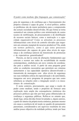 O poder como medium. Que linguagem, que comunicação?

grau de segurança e de confiança que o funcionamento dos
próprios sistemas é capaz de gerar. A nível político, ambos
os problemas são da maior pertinência para a compreensão
das actuais sociedades desenvolvidas. De que forma se torna
sustentável um sistema político com minimização de custos
(custos de mobilização, de processamento e de distribuição
de recursos sociais básicos, como a motivação e a capa-
cidade organizativa)? Como se articulam os processos
informacionais com níveis de controlo elevados que reque-
rem um consumo marginal de recursos produtivos? Ou, ainda
em termos políticos, como é que estes processos
informacionais são capazes de gerar altos níveis de segu-
rança e de confiança (através da transmissão de promessas
e de expectativas generalizadas)?
   Parsons, ao dar-se conta de alterações fundamentais que
estavam a ocorrer nas redes de sociabilidade do mundo
contemporâneo, estabeleceu um novo sistema de coordena-
das para a análise social. A partir de uma pergunta geral
sobre as condições necessárias que permitem aos sistemas
aumentarem a sua capacidade operativa (desenvolvendo a
transmissão de mensagens com altos níveis de segurança
nas suas múltiplas esferas de especialização e de autoridade),
inaugurou um novo programa de pesquisa que tem como
referência as relações entre a integração social e os meca-
nismos de comunicação.
   É neste contexto, precisamente, que surge a noção de
poder como medium, tendo o propósito de fornecer uma
explicação mais ampla das consequências sistémicas dos
processos políticos que têm por base graus diferenciados de
confiança e segurança públicas. Refira-se no entanto que,
desde logo, sérias dúvidas foram levantadas e, alguns autores,
a partir do interior da própria teoria sistémica, puseram mesmo
em causa a coerência de tal noção no quadro do pensamento
parsoniano, considerando-a um equívoco resultante de uma
análise pouco objectiva da realidade política, tendo por base


                                                           235
 