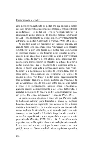 Comunicação e Poder

uma perspectiva reificada do poder em que apenas algumas
das suas características contingentes (parciais, portanto) foram
consideradas – o poder em termos “consensualistas” e
apresentado como apologia do modelo político americano
(EUA) – em detrimento de outros aspectos verdadeiramente
estruturais do poder (Cartwright e Warner, 1976: 648 e sg.s).
    O modelo geral de raciocínio de Parsons explica, em
grande parte, esta sua opção pela “linguagem dos objectos
simbólicos” e por uma teoria dos media para caracterizar
os sistemas sociais: o seu fascínio pelas grandes generali-
zações, pelas analogias, a convicção de que a convergência
é uma forma de prova e, por último, uma irresistível ten-
dência para homogeneizar os objectos de estudo. É a partir
destes parâmetros que é estabelecida a analogia entre di-
nheiro e poder, que este é normalizado como puro “sim-
bolismo” e é postulada a inerência de legitimidade, com as
mais graves consequências daí resultantes em termos de
análise política: “ao tratar o poder como necessariamente
(por definição) legítimo e, assim, partindo da presunção de
um determinado tipo de consenso entre aqueles que detêm
o poder e os subordinados, Parsons ignora virtualmente,
esquece mesmo conscientemente e de forma deliberada, o
carácter hierárquico do poder e as divisões de interesses que,
em geral, lhe estão subjacentes” (Giddens 1968, 254).
    A analogia entre dinheiro e poder de que Parsons parte
(e Luhmann retoma) para formular a noção de medium
funcional, base da sua explicação para a dinâmica dos sistemas
sociais, é insustentável. Se o dinheiro pode ser considerado
como medium de circulação, já no caso do poder isso não
acontece: a sua liquidez é limitada (depende de relações e
de acções específicas) e a sua capacidade é especial e não
generalizada (Martin, 1977: 18 e 19). A metáfora mais
sugestiva que se lhe aplica não é a das relações de mercado
livres, mas antes a de um jogo de contendores em com-
petição entre si. Como resultado deste equívoco, questões


236
 