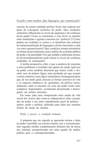 O poder como medium. Que linguagem, que comunicação?

cruciais da actual realidade política ficam sem resposta por
parte da concepção sistémica do poder. Que condições
estruturais influenciam os níveis de segurança e de confiança
do/no poder? Como se estruturam, a este nível, as relações
entre instituições e agentes concretos (os “políticos”)? Como
podem ser avaliados os custos e os benefícios dos esforços
de institucionalização de linguagens oficiais (nacionais e cada
vez mais supranacionais)? Que condições tornam prioritárias
as formas de procedimento como critério de avaliação pública
do poder e da autoridade? Em que medida a elaboração técnica
de tal procedimentalismo pode alterar os níveis de confiança
creditados às instituições?
    A minha perspectiva, aliás, é que a ausência de respostas
a estes problemas é resultado não apenas da noção equívoca
de poder como medium funcional que temos vindo a dis-
cutir, mas da própria lógica mais profunda em que assenta
a teoria sistémica: uma lógica nominalista e homogeneizadora
que, de um modo geral, descura as formas sensíveis de vida
e os aspectos dinâmicos do quotidiano, da política nome-
adamente, onde se encontra em cena um poder muito mais
complexo, fragmentário, socialmente disseminado e hetero-
géneo em termos racionais.
    Em suma, para uma compreensão mais ampla da vida
social dos nossos dias torna-se indispensável outra concep-
ção do poder e um outro entendimento geral da política –
ambos, poder e política, definidos para além dos estreitos
limites da noção de sistema.

   Poder e praxis: a condição humana

   A proposta que em seguida se apresenta retoma a ideia
de poder concebido em estreita relação com a comunicação,
mas segundo moldes completamente distintos dos da teoria
dos sistemas, perspectivando um outro quadro de análise
política para a contemporaneidade.


                                                           237
 