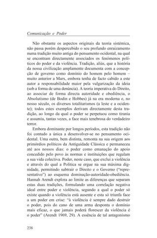 Comunicação e Poder

    Não obstante os aspectos originais da teoria sistémica,
não passa porém despercebido o seu profundo enraizamento
numa tradição muito antiga do pensamento ocidental, na qual
se encontram directamente associados os fenómenos polí-
ticos do poder e da violência. Tradição, aliás, que a história
da nossa civilização amplamente documenta com a concep-
ção de governo como domínio do homem pelo homem –
muito anterior a Marx, embora tenha de facto cabido a este
autor a responsabilidade maior pela vulgarização da ideia
(sob a forma de uma denúncia). A teoria imperativa do Direito,
ao associar de forma directa autoridade e obediência, o
Absolutismo (de Bodin e Hobbes) já na era moderna e, no
nosso século, os diversos totalitarismos (a leste e a ociden-
te); todos estes exemplos derivam directamente desta tra-
dição, ao longo da qual o poder se perpetuou como tirania
e assumiu, tantas vezes, a face mais tenebrosa do verdadeiro
terror.
    Embora dominante por longos períodos, esta tradição não
foi contudo a única a desenvolver-se no pensamento oci-
dental. Uma outra, bem distinta, remonta na sua origem aos
primórdios políticos da Antiguidade Clássica e permaneceu
até aos nossos dias: o poder como emanação do apoio
concedido pelo povo às normas e instituições que regulam
a sua vida colectiva. Poder, neste caso, que exclui a violência
e através do qual a Política se ergue na sua máxima dig-
nidade, permitindo subtrair o Direito e o Governo (“repre-
sentativo”) ao esquema dominação-autoridade-obediência.
Hannah Arendt explora ao limite as diferenças que separam
estas duas tradições, formulando uma correlação negativa
ideal entre poder e violência, segundo a qual o poder só
existe quando a violência está ausente e esta só triunfa face
a um poder em crise: “à violência é sempre dado destruir
o poder, pois do cano de uma arma desponta o domínio
mais eficaz, o que jamais poderá florescer da violência é
o poder” (Arendt 1969, 29). A essência de tal antagonismo


238
 
