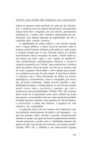 O poder como medium. Que linguagem, que comunicação?

radica na natureza mais profunda de cada um dos fenóme-
nos: a violência com um carácter instrumental, orientada pela
lógica meios-fins e exigindo, por isso mesmo, permanentes
justificativas, o poder, pelo contrário, dispensando tais jus-
tificações, pois apenas depende da legitimidade que lhe é
conferida pela vontade colectiva.
    A legitimidade do poder reflecte a sua estreita relação
com o espaço público, a esfera social de encontro onde os
homens colectivamente definem, pela palavra e pela acção,
a vontade comum que os une. Fazendo justiça ao carácter
trans-histórico desta concepção de poder, Arendt refere-se,
em termos um tanto vagos, a um “espaço de aparência”,
com reminiscências eminentemente clássicas, e recorre à
categoria aristotélica da “techne” para caracterizar a essência
tanto da política como do poder: um fim em si mesmo, que
só existe enquanto efectividade e serve apenas para preser-
var a própria praxis que lhe deu origem. É aqui bem evidente
o contraste com a ideia dominante do poder em termos
teleológicos e instrumentais, como é consagrada, por exem-
plo, na teoria weberiana: “poder (macht) significa a pro-
babilidade de impor a vontade própria, no seio de uma relação
social, contra toda a resistência e qualquer que seja o
fundamento dessa probabilidade” (Weber 1922, 56). O poder
deixa assim de se apresentar como mero atributo da acção
para passar a ser assumido como um valor essencial da própria
condição humana: exprime o mais genuíno da vida do homem,
a convivência, a união dos homens, a urgência de vida
colectiva, em comunidade.
    A expressão desta vida em comum seria impossível sem
um profundo entretecimento do poder e da linguagem – via
que nos permite, então, retomar a questão comunicacional
inerente ao poder, mas agora de forma completamente distinta.
Arendt caracteriza o poder como a “habilidade humana não
apenas de agir, mas de agir em uníssono, em comum acordo”
(Arendt 1969, 24), e sublinha a sua indissociável ligação


                                                           239
 