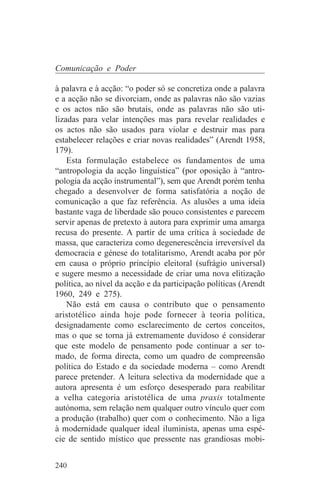 Comunicação e Poder

à palavra e à acção: “o poder só se concretiza onde a palavra
e a acção não se divorciam, onde as palavras não são vazias
e os actos não são brutais, onde as palavras não são uti-
lizadas para velar intenções mas para revelar realidades e
os actos não são usados para violar e destruir mas para
estabelecer relações e criar novas realidades” (Arendt 1958,
179).
    Esta formulação estabelece os fundamentos de uma
“antropologia da acção linguística” (por oposição à “antro-
pologia da acção instrumental”), sem que Arendt porém tenha
chegado a desenvolver de forma satisfatória a noção de
comunicação a que faz referência. As alusões a uma ideia
bastante vaga de liberdade são pouco consistentes e parecem
servir apenas de pretexto à autora para exprimir uma amarga
recusa do presente. A partir de uma crítica à sociedade de
massa, que caracteriza como degenerescência irreversível da
democracia e génese do totalitarismo, Arendt acaba por pôr
em causa o próprio princípio eleitoral (sufrágio universal)
e sugere mesmo a necessidade de criar uma nova elitização
política, ao nível da acção e da participação políticas (Arendt
1960, 249 e 275).
    Não está em causa o contributo que o pensamento
aristotélico ainda hoje pode fornecer à teoria política,
designadamente como esclarecimento de certos conceitos,
mas o que se torna já extremamente duvidoso é considerar
que este modelo de pensamento pode continuar a ser to-
mado, de forma directa, como um quadro de compreensão
política do Estado e da sociedade moderna – como Arendt
parece pretender. A leitura selectiva da modernidade que a
autora apresenta é um esforço desesperado para reabilitar
a velha categoria aristotélica de uma praxis totalmente
autónoma, sem relação nem qualquer outro vínculo quer com
a produção (trabalho) quer com o conhecimento. Não a liga
à modernidade qualquer ideal iluminista, apenas uma espé-
cie de sentido místico que pressente nas grandiosas mobi-


240
 