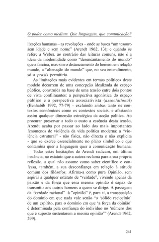 O poder como medium. Que linguagem, que comunicação?

lizações humanas – as revoluções – onde se busca “um tesouro
sem idade e sem nome” (Arendt 1962, 13); e quando se
refere a Weber, ao contrário das leituras comuns, não é a
ideia da modernidade como “desencantamento do mundo”
que a fascina, mas sim o distanciamento do homem em relação
mundo, a “alienação do mundo” que, no seu entendimento,
só a praxis permitiria.
    As limitações mais evidentes em termos políticos deste
modelo decorrem de uma concepção idealizada do espaço
público, construída na base de uma tensão entre dois pontos
de vista conflituantes: a perspectiva agonística do espaço
público e a perspectiva associativista (associational)
(Benhabib 1992, 77-79) - excluindo ambas tanto os con-
textos económicos como os contextos sociais, e afastando
assim qualquer dimensão estratégica da acção política. Ao
procurar preservar a todo o custo a essência desta tensão,
Arendt acaba por passar ao lado dos mais importantes
fenómenos de violência da vida política moderna: a “vio-
lência estrutural” - não física, não directa e não explícita
- que se exerce essencialmente no plano simbólico e que
contamina quer a linguagem quer a comunicação humana.
    Todas estas hesitações de Arendt radicam, em última
instância, no estatuto que a autora reclama para a sua própria
reflexão, a qual não assume como saber científico e con-
fessa, também, a sua desconfiança em relação à atitude
comum dos filósofos. Afirma-a como pura Opinião, sem
aspirar a qualquer estatuto de “verdade”, vivendo apenas da
paixão e da força que essa mesma opinião é capaz de
transmitir aos outros homens a quem se dirige. A passagem
da “verdade racional” à ”opinião” é, para si, a transposição
do domínio em que nada vale senão “o ‘sólido raciocínio’
de um espírito, para o domínio em que ‘a força da opinião’
é determinada pela confiança do indivíduo no ‘número dos
que é suposto sustentarem a mesma opinião’” (Arendt 1962,
299).


                                                          241
 