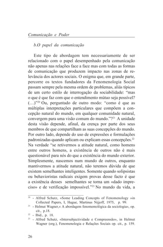 Comunicação e Poder

     b.O papel da comunicação

    Este tipo de abordagem tem necessariamente de ser
relacionado com o papel desempenhado pela comunicação
não apenas nas relações face a face mas com todas as formas
de comunicação que produzem impacto nas zonas de re-
levância dos actores sociais. O enigma que, em grande parte,
percorre os textos fundadores da Fenomenologia Social
passam sempre pela mesma ordem de problemas, aliás típicos
de um certo estilo de interrogação da sociabilidade: “mas
o que é que faz com que o entendimento mútuo seja possível?
(…)”20 Ou, perguntado de outro modo: “como é que as
múltiplas interpretações particulares que compõem a con-
cepção natural do mundo, em qualquer comunidade natural,
convergem para uma visão comum do mundo.”?21 A unidade
desta visão depende, afinal, da crença por parte dos seus
membros de que compartilham as suas concepções do mundo.
Por outro lado, depende do uso de expressões e formulações
padronizadas quando aplicam ou explicam essas concepções.22
Na verdade “se retivermos a atitude natural, como homens
entre outros homens, a existência de outros não é mais
questionável para nós do que a existência do mundo exterior.
Simplesmente, nascemos num mundo de outros, enquanto
mantivermos a atitude natural, não teremos dúvida de que
existem semelhantes inteligentes. Somente quando solipsistas
ou behavioristas radicais exigem provas desse facto é que
a existência desses semelhantes se torna um «dado impre-
ciso» e de verificação impossível.”23 No mundo da vida, a
_______________________________
20
   - Alfred Schutz, «Some Leading Concepts of Fenomenology »in
     Collected Papers, I, Hague, Martinus Nijjoff, 1975, p. 99.
21
   - Helmut Wagner,« A abordagem fenomemológica da sociologia», op.
     cit., p.18.
22
   - Ibid., p. 18.
23
   - Alfred Schutz, «Intersubjectividade e Compreensão», in Helmut
     Wagner (org.), Fenomenologia e Relações Sociais op. cit., p. 159.


26
 