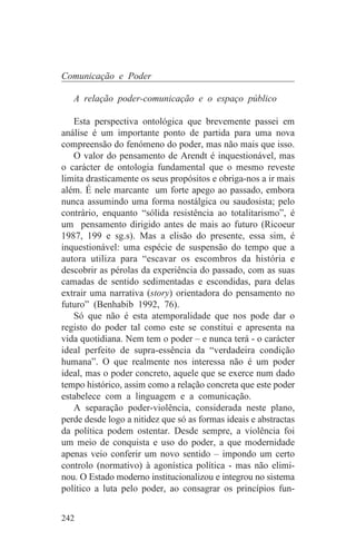 Comunicação e Poder

   A relação poder-comunicação e o espaço público

   Esta perspectiva ontológica que brevemente passei em
análise é um importante ponto de partida para uma nova
compreensão do fenómeno do poder, mas não mais que isso.
   O valor do pensamento de Arendt é inquestionável, mas
o carácter de ontologia fundamental que o mesmo reveste
limita drasticamente os seus propósitos e obriga-nos a ir mais
além. É nele marcante um forte apego ao passado, embora
nunca assumindo uma forma nostálgica ou saudosista; pelo
contrário, enquanto “sólida resistência ao totalitarismo”, é
um pensamento dirigido antes de mais ao futuro (Ricoeur
1987, 199 e sg.s). Mas a elisão do presente, essa sim, é
inquestionável: uma espécie de suspensão do tempo que a
autora utiliza para “escavar os escombros da história e
descobrir as pérolas da experiência do passado, com as suas
camadas de sentido sedimentadas e escondidas, para delas
extrair uma narrativa (story) orientadora do pensamento no
futuro” (Benhabib 1992, 76).
   Só que não é esta atemporalidade que nos pode dar o
registo do poder tal como este se constitui e apresenta na
vida quotidiana. Nem tem o poder – e nunca terá - o carácter
ideal perfeito de supra-essência da “verdadeira condição
humana”. O que realmente nos interessa não é um poder
ideal, mas o poder concreto, aquele que se exerce num dado
tempo histórico, assim como a relação concreta que este poder
estabelece com a linguagem e a comunicação.
   A separação poder-violência, considerada neste plano,
perde desde logo a nitidez que só as formas ideais e abstractas
da política podem ostentar. Desde sempre, a violência foi
um meio de conquista e uso do poder, a que modernidade
apenas veio conferir um novo sentido – impondo um certo
controlo (normativo) à agonística política - mas não elimi-
nou. O Estado moderno institucionalizou e integrou no sistema
político a luta pelo poder, ao consagrar os princípios fun-


242
 
