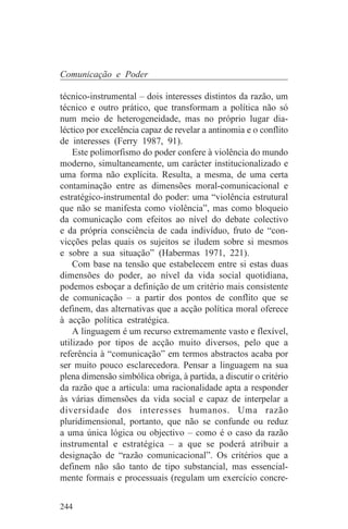 Comunicação e Poder

técnico-instrumental – dois interesses distintos da razão, um
técnico e outro prático, que transformam a política não só
num meio de heterogeneidade, mas no próprio lugar dia-
léctico por excelência capaz de revelar a antinomia e o conflito
de interesses (Ferry 1987, 91).
    Este polimorfismo do poder confere à violência do mundo
moderno, simultaneamente, um carácter institucionalizado e
uma forma não explícita. Resulta, a mesma, de uma certa
contaminação entre as dimensões moral-comunicacional e
estratégico-instrumental do poder: uma “violência estrutural
que não se manifesta como violência”, mas como bloqueio
da comunicação com efeitos ao nível do debate colectivo
e da própria consciência de cada indivíduo, fruto de “con-
vicções pelas quais os sujeitos se iludem sobre si mesmos
e sobre a sua situação” (Habermas 1971, 221).
    Com base na tensão que estabelecem entre si estas duas
dimensões do poder, ao nível da vida social quotidiana,
podemos esboçar a definição de um critério mais consistente
de comunicação – a partir dos pontos de conflito que se
definem, das alternativas que a acção política moral oferece
à acção política estratégica.
    A linguagem é um recurso extremamente vasto e flexível,
utilizado por tipos de acção muito diversos, pelo que a
referência à “comunicação” em termos abstractos acaba por
ser muito pouco esclarecedora. Pensar a linguagem na sua
plena dimensão simbólica obriga, à partida, a discutir o critério
da razão que a articula: uma racionalidade apta a responder
às várias dimensões da vida social e capaz de interpelar a
diversidade dos interesses humanos. Uma razão
pluridimensional, portanto, que não se confunde ou reduz
a uma única lógica ou objectivo – como é o caso da razão
instrumental e estratégica – a que se poderá atribuir a
designação de “razão comunicacional”. Os critérios que a
definem não são tanto de tipo substancial, mas essencial-
mente formais e processuais (regulam um exercício concre-


244
 