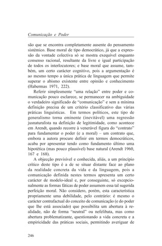 Comunicação e Poder

são que se encontra completamente ausente do pensamento
sistémico. Base moral de tipo democrático, já que a expres-
são da vontade colectiva só se mostra exequível enquanto
consenso racional, resultante da livre e igual participação
de todos os interlocutores; e base moral que assume, tam-
bém, um certo carácter cognitivo, pois a argumentação é
ao mesmo tempo a única prática de linguagem que permite
superar o abismo existente entre opinião e conhecimento
(Habermas 1971, 222).
    Referir simplesmente “uma relação” entre poder e co-
municação pouco esclarece, se permanecer na ambiguidade
o verdadeiro significado de “comunicação” e sem a mínima
definição precisa de um critério classificativo das várias
práticas linguísticas. Em termos políticos, este tipo de
generalismo torna eminente (inevitável) uma regressão
jusnaturalista na definição de legitimidade, como acontece
em Arendt, quando recorre à venerável figura do “contrato”
para fundamentar o poder (e a moral) – um contrato que,
embora a autora procure definir em termos democráticos,
acaba por apresentar tendo como fundamento último uma
hipotética (mas pouco plausível) base natural (Arendt 1960,
167 e 168).
    A objecção previsível e conhecida, aliás, a um princípio
crítico deste tipo é a de se situar distante face ao plano
da realidade concreta da vida e da linguagem, pois a
comunicação definida nestes termos apresenta um certo
carácter de modelo-ideal e, por conseguinte, só excepcio-
nalmente as formas fáticas de poder assumem essa tal sugerida
perfeição moral. Não considero, porém, esta característica
propriamente uma debilidade, pelo contrário: é mesmo o
carácter contrafactual do conceito de comunicação (e do poder
que lhe está associado) que possibilita um abertura à re-
alidade, não de forma “neutral” ou nefelibata, mas como
abertura problematizante, questionando a vida concreta e a
empiricidade das práticas sociais, permitindo averiguar de


246
 
