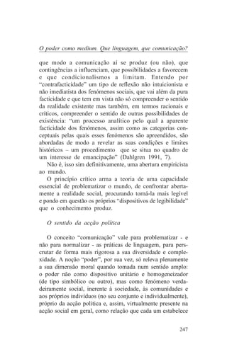 O poder como medium. Que linguagem, que comunicação?

que modo a comunicação aí se produz (ou não), que
contingências a influenciam, que possibilidades a favorecem
e que condicionalismos a limitam. Entendo por
“contrafacticidade” um tipo de reflexão não intuicionista e
não imediatista dos fenómenos sociais, que vai além da pura
facticidade e que tem em vista não só compreender o sentido
da realidade existente mas também, em termos racionais e
críticos, compreender o sentido de outras possibilidades de
existência: “um processo analítico pelo qual a aparente
facticidade dos fenómenos, assim como as categorias con-
ceptuais pelas quais esses fenómenos são apreendidos, são
abordadas de modo a revelar as suas condições e limites
históricos – um procedimento que se situa no quadro de
um interesse de emancipação” (Dahlgren 1991, 7).
    Não é, isso sim definitivamente, uma abertura empiricista
ao mundo.
    O princípio crítico arma a teoria de uma capacidade
essencial de problematizar o mundo, de confrontar aberta-
mente a realidade social, procurando torná-la mais legível
e pondo em questão os próprios “dispositivos de legibilidade”
que o conhecimento produz.

   O sentido da acção política

   O conceito “comunicação” vale para problematizar - e
não para normalizar - as práticas de linguagem, para pers-
crutar de forma mais rigorosa a sua diversidade e comple-
xidade. A noção “poder”, por sua vez, só releva plenamente
a sua dimensão moral quando tomada num sentido amplo:
o poder não como dispositivo unitário e homogeneizador
(de tipo simbólico ou outro), mas como fenómeno verda-
deiramente social, inerente à sociedade, às comunidades e
aos próprios indivíduos (no seu conjunto e individualmente),
próprio da acção política e, assim, virtualmente presente na
acção social em geral, como relação que cada um estabelece


                                                         247
 