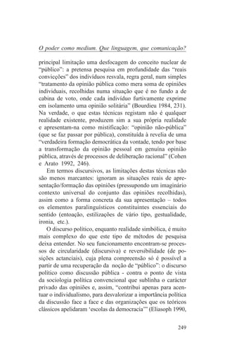 O poder como medium. Que linguagem, que comunicação?

principal limitação uma desfocagem do conceito nuclear de
“público”: a pretensa pesquisa em profundidade das “reais
convicções” dos indivíduos resvala, regra geral, num simples
“tratamento da opinião pública como mera soma de opiniões
individuais, recolhidas numa situação que é no fundo a de
cabina de voto, onde cada indivíduo furtivamente exprime
em isolamento uma opinião solitária” (Bourdieu 1984, 231).
Na verdade, o que estas técnicas registam não é qualquer
realidade existente, produzem sim a sua própria realidade
e apresentam-na como mistificação: “opinião não-pública”
(que se faz passar por pública), constituída à revelia de uma
“verdadeira formação democrática da vontade, tendo por base
a transformação da opinião pessoal em genuína opinião
pública, através de processos de deliberação racional” (Cohen
e Arato 1992, 246).
    Em termos discursivos, as limitações destas técnicas não
são menos marcantes: ignoram as situações reais de apre-
sentação/formação das opiniões (pressupondo um imaginário
contexto universal do conjunto das opiniões recolhidas),
assim como a forma concreta da sua apresentação – todos
os elementos paralinguísticos constituintes essenciais do
sentido (entoação, estilizações de vário tipo, gestualidade,
ironia, etc.).
    O discurso político, enquanto realidade simbólica, é muito
mais complexo do que este tipo de métodos de pesquisa
deixa entender. No seu funcionamento encontram-se proces-
sos de circularidade (discursiva) e reversibilidade (de po-
sições actanciais), cuja plena compreensão só é possível a
partir de uma recuperação da noção de “público”: o discurso
político como discussão pública - contra o ponto de vista
da sociologia política convencional que sublinha o carácter
privado das opiniões e, assim, “contribui apenas para acen-
tuar o individualismo, para desvalorizar a importância política
da discussão face a face e das organizações que os teóricos
clássicos apelidaram ‘escolas da democracia’” (Eliasoph 1990,


                                                           249
 