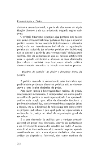 Comunicação e Poder

dinâmica comunicacional, a partir de elementos de signi-
ficação diversos e da sua articulação segundo regras vari-
áveis.
    O próprio binarismo sistémico, que perpassa nos nossos
dias como efeito normalizador poderoso, logo que o discurso
político assume forma concreta (interlocutores e situações
reais) cede aos investimentos individuais: a organização
política da sociedade (as relações políticas dos indivíduos)
não se constrói a partir de uma “comunicação” dirigida pelo
sistema, mas da comunicação que as pessoas estabelecem
entre si quando constituem e afirmam as suas identidades
(individuais e sociais), com base numa atitude política
discursivamente assumida na relação com outras pessoas.

   “Quadros de sentido” do poder e dimensão moral da
política

   A política centrada na comunicação entre indivíduos que
publicamente produzem discursos políticos não se circuns-
creve a uma lógica sistémica de poder.
   Para fazer justiça à heterogeneidade racional do poder,
anteriormente mencionada, é indispensável um outro quadro
de análise da política na contemporaneidade. Um quadro de
análise mais amplo que, além da dimensão funcional e
performativa da política, considere também as questões éticas
e morais, isto é, a dimensão da política que tem como centro
os próprios indivíduos e pela qual pode ser equacionada a
realização da justiça ao nível da organização geral da
sociedade.
   É a esta dimensão da política que o carácter comuni-
cacional do poder está vinculado, através da participação
e do envolvimento directo dos cidadãos no poder. A comu-
nicação só se torna realmente determinante do poder quando
considerada em toda a sua riqueza simbólica: não como
código ou dispositivo funcional, sim como medium de


252
 