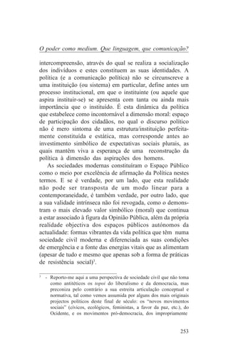 O poder como medium. Que linguagem, que comunicação?

intercompreensão, através do qual se realiza a socialização
dos indivíduos e estes constituem as suas identidades. A
política (e a comunicação política) não se circunscreve a
uma instituição (ou sistema) em particular, define antes um
processo institucional, em que o instituinte (ou aquele que
aspira instituir-se) se apresenta com tanta ou ainda mais
importância que o instituído. É esta dinâmica da política
que estabelece como incontornável a dimensão moral: espaço
de participação dos cidadãos, no qual o discurso político
não é mero sintoma de uma estrutura/instituição perfeita-
mente constituída e estática, mas corresponde antes ao
investimento simbólico de expectativas sociais plurais, as
quais mantêm viva a esperança de uma reconstrução da
política à dimensão das aspirações dos homens.
    As sociedades modernas constituíram o Espaço Público
como o meio por excelência de afirmação da Política nestes
termos. E se é verdade, por um lado, que esta realidade
não pode ser transposta de um modo linear para a
contemporaneidade, é também verdade, por outro lado, que
a sua validade intrínseca não foi revogada, como o demons-
tram o mais elevado valor simbólico (moral) que continua
a estar associado à figura da Opinião Pública, além da própria
realidade objectiva dos espaços públicos autónomos da
actualidade: formas vibrantes da vida política que têm numa
sociedade civil moderna e diferenciada as suas condições
de emergência e a fonte das energias vitais que as alimentam
(apesar de tudo e mesmo que apenas sob a forma de práticas
de resistência social)3.
_______________________________
3
  - Reporto-me aqui a uma perspectiva de sociedade civil que não toma
    como antitéticos os topoi do liberalismo e da democracia, mas
    preconiza pelo contrário a sua estreita articulação conceptual e
    normativa, tal como vemos assumida por alguns dos mais originais
    projectos políticos deste final de século: os “novos movimentos
    sociais” (cívicos, ecológicos, feministas, a favor da paz, etc.), do
    Ocidente, e os movimentos pró-democracia, dos impropriamente


                                                                   253
 