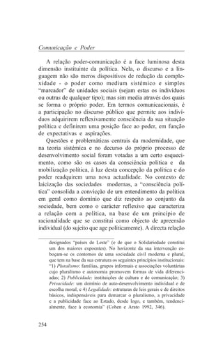 Comunicação e Poder

    A relação poder-comunicação é a face luminosa desta
dimensão instituinte da política. Nela, o discurso e a lin-
guagem não são meros dispositivos de redução da comple-
xidade - o poder como medium sistémico e simples
“marcador” de unidades sociais (sejam estas os indivíduos
ou outras de qualquer tipo); mas sim media através dos quais
se forma o próprio poder. Em termos comunicacionais, é
a participação no discurso público que permite aos indiví-
duos adquirirem reflexivamente consciência da sua situação
política e definirem uma posição face ao poder, em função
de expectativas e aspirações.
    Questões e problemáticas centrais da modernidade, que
na teoria sistémica e no decurso do próprio processo de
desenvolvimento social foram votadas a um certo esqueci-
mento, como são os casos da consciência política e da
mobilização política, à luz desta concepção da política e do
poder readquirem uma nova actualidade. No contexto de
laicização das sociedades modernas, a “consciência polí-
tica” consolida a convicção de um entendimento da política
em geral como domínio que diz respeito ao conjunto da
sociedade, bem como o carácter reflexivo que caracteriza
a relação com a política, na base de um princípio de
racionalidade que se constitui como objecto de apreensão
individual (do sujeito que age politicamente). A directa relação
_______________________________
    designados “países de Leste” (e de que o Solidariedade constitui
    um dos maiores expoentes). No horizonte da sua intervenção es-
    boçam-se os contornos de uma sociedade civil moderna e plural,
    que tem na base da sua estrutura os seguintes princípios institucionais:
    “1) Pluralismo: famílias, grupos informais e associações voluntárias
    cujo pluralismo e autonomia promovem formas de vida diferenci-
    adas; 2) Publicidade: instituições de cultura e de comunicação; 3)
    Privacidade: um domínio de auto-desenvolvimento individual e de
    escolha moral, e 4) Legalidade: estruturas de leis gerais e de direitos
    básicos, indispensáveis para demarcar o pluralismo, a privacidade
    e a publicidade face ao Estado, desde logo, e também, tendenci-
    almente, face à economia” (Cohen e Arato 1992, 346).


254
 