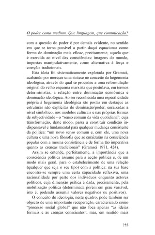 O poder como medium. Que linguagem, que comunicação?

com a questão do poder é por demais evidente, no sentido
em que se torna possível a partir daqui equacionar como
forma de dominação mais eficaz, precisamente, aquela que
é exercida ao nível das consciências: imagens do mundo,
impostas manipulativamente, como alternativa à força e
coerção tradicionais.
    Esta ideia foi sistematicamente explorada por Gramsci,
acabando por merecer uma síntese no conceito de hegemonia
ideológica, através do qual se procedeu a uma reformulação
original do velho esquema marxista que postulava, em termos
deterministas, a relação entre dominação económica e
dominação ideológica. Ao ser reconhecida uma especificidade
própria à hegemonia ideológica são postas em destaque as
estruturas não explícitas de dominação/poder, enraizadas a
nível simbólico, nos modelos culturais e nas próprias formas
de subjectividade - o “senso comum da vida quotidiana”; cuja
transformação, deste modo, passa a constituir condição in-
dispensável e fundamental para qualquer mudança consistente
da política: “um novo senso comum e, com ele, uma nova
cultura e uma nova filosofia que se enraizarão na consciência
popular com a mesma consistência e de forma tão imperativa
quanto as crenças tradicionais” (Gramsci 1971, 424).
    Assim se entende, perfeitamente, a importância que a
consciência política assume para a acção política e, de um
modo mais geral, para o estabelecimento de uma relação
(qualquer que seja o seu tipo) com a política: na sua base
encontra-se sempre uma certa capacidade reflexiva, uma
racionalidade por parte dos indivíduos enquanto actores
políticos, cuja dimensão prática é dada, precisamente, pela
mobilização política (determinada porém em grau variável,
isto é, podendo assumir valores negativos ou positivos).
    O conceito de ideologia, neste quadro, pode também ser
objecto de uma importante recuperação, caracterizado como
“processo social global” que não foca apenas “as ideias
formais e as crenças conscientes”, mas, em sentido mais


                                                         255
 