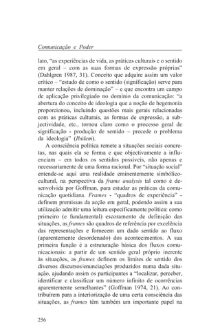 Comunicação e Poder

lato, “as experiências de vida, as práticas culturais e o sentido
em geral – com as suas formas de expressão próprias”
(Dahlgren 1987, 31). Conceito que adquire assim um valor
crítico – “estudo de como o sentido (significação) serve para
manter relações de dominação” – e que encontra um campo
de aplicação privilegiado no domínio da comunicação: “a
abertura do conceito de ideologia que a noção de hegemonia
proporcionou, incluindo questões mais gerais relacionadas
com as práticas culturais, as formas de expressão, a sub-
jectividade, etc., tornou claro como o processo geral de
significação - produção de sentido – precede o problema
da ideologia” (Ibidem).
    A consciência política remete a situações sociais concre-
tas, nas quais ela se forma e que objectivamente a influ-
enciam – em todos os sentidos possíveis, não apenas e
necessariamente de uma forma racional. Por “situação social”
entende-se aqui uma realidade eminentemente simbólico-
cultural, na perspectiva da frame analysis tal como é de-
senvolvida por Goffman, para estudar as práticas da comu-
nicação quotidiana. Frames - “quadros de experiência” -
definem premissas da acção em geral, podendo assim a sua
utilização admitir uma leitura especificamente política: como
primeiro (e fundamental) escoramento de definição das
situações, as frames são quadros de referência por excelência
das representações e fornecem um dado sentido ao fluxo
(aparentemente desordenado) dos acontecimentos. A sua
primeira função é a estruturação básica dos fluxos comu-
nicacionais: a partir de um sentido geral próprio inerente
às situações, as frames definem os limites de sentido dos
diversos discursos/enunciações produzidos numa dada situ-
ação, ajudando assim os participantes a “localizar, perceber,
identificar e classificar um número infinito de ocorrências
aparentemente semelhantes” (Goffman 1974, 21). Ao con-
tribuírem para a interiorização de uma certa consciência das
situações, as frames têm também um importante papel na


256
 
