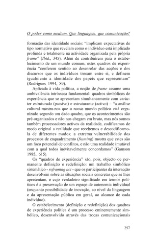 O poder como medium. Que linguagem, que comunicação?

formação das identidade sociais: “implicam expectativas de
tipo normativo que revelam como o indivíduo está implicado
profunda e totalmente na actividade organizada pela própria
frame” (Ibid., 345). Além de contribuírem para o estabe-
lecimento de um mundo comum, estes quadros de experi-
ência “conferem sentido ao desenrolar das acções e dos
discursos que os indivíduos trocam entre si, e definem
igualmente a identidade dos papéis que representam”
(Rodrigues 1994, 89).
    Aplicada à vida política, a noção de frame assume uma
ambivalência intrínseca fundamental: quadros simbólicos de
experiência que se apresentam simultaneamente com carác-
ter estruturado (passivo) e estruturante (activo) – “a análise
cultural mostra-nos que o nosso mundo político está orga-
nizado segundo um dado quadro, que os acontecimentos são
pré-organizados e não nos chegam em bruto, mas nós somos
também processadores activos da realidade, codificamos de
modo original a realidade que recebemos e descodificamo-
la de diferentes modos; a extrema vulnerabilidade dos
processos de enquadramento (framing) mostra que estes são
um foco potencial de conflitos, e não uma realidade imutável
com a qual todos inevitavelmente concordamos” (Gamson
1985, 615).
    Os “quadros de experiência” são, pois, objecto de per-
manente definição e redefinição: um trabalho simbólico
sistemático - reframing act - que os participantes da interacção
desenvolvem sobre as situações sociais concretas que se lhes
apresentam, e cujo verdadeiro significado em termos polí-
ticos é a preservação de um espaço de autonomia individual
(enquanto possibilidade de inovação, ao nível da linguagem
e da apresentação pública em geral, ao alcance de cada
indivíduo).
    O estabelecimento (definição e redefinição) dos quadros
de experiência política é um processo eminentemente sim-
bólico, desenvolvido através das trocas comunicacionais


                                                            257
 