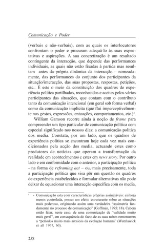 Comunicação e Poder

(verbais e não-verbais), com as quais os interlocutores
confrontam o poder e procuram adequá-lo às suas expec-
tativas e aspirações. A sua concretização é um resultado
contingente da interacção, que depende das performances
individuais, as quais não estão fixadas à partida mas resul-
tam antes da própria dinâmica da interacção – nomeada-
mente, das performances do conjunto dos participantes da
situação/interacção, das suas propostas, respostas, petições,
etc.. É este o meio da constituição dos quadros de expe-
riência política partilhados, reconhecidos e aceites pelos vários
participantes das situações, que contam com o contributo
tanto da comunicação intencional (em geral sob forma verbal)
como da comunicação implícita (que flui imperceptivelmen-
te nos gestos, expressões, entoações, comportamentos, etc.)4.
    William Gamson recorre ainda à noção de frame para
compreender um tipo particular de comunicação política com
especial significado nos nossos dias: a comunicação política
dos media. Constata, por um lado, que os quadros de
experiência política se encontram hoje cada vez mais con-
dicionados pela acção dos media, actuando estes como
produtores de notícias que operam a transformação da
realidade em acontecimentos e estes em news story. Por outro
lado e em conformidade com o anterior, a participação política
- na forma de reframing act – ou, mais precisamente, toda
a participação política que visa pôr em questão os quadros
de experiência estabelecidos e formular alternativas não pode
deixar de equacionar uma interacção específica com os media,
_______________________________
4
   - Comunicação esta com características próprias assinaláveis: embora
     menos controlada, possui um efeito estruturante sobre as situações
     mais poderoso, originando assim uma verdadeira “assimetria fun-
     damental no processo de comunicação” (Goffman, 1995: 18). Caberá
     então falar, neste caso, de uma comunicação de “validade muito
     mais geral”, em consequência do facto de as suas raízes remontarem
     a “períodos muito mais arcaicos da evolução humana” (Watzlawick
     et all 1967, 60).


258
 