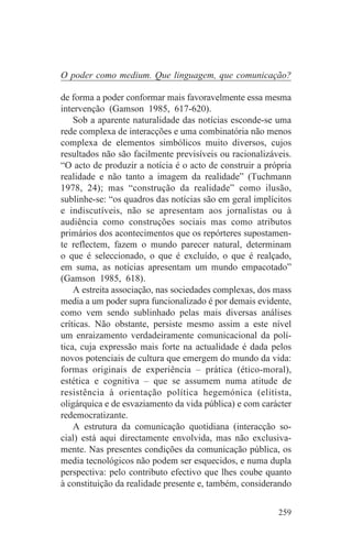 O poder como medium. Que linguagem, que comunicação?

de forma a poder conformar mais favoravelmente essa mesma
intervenção (Gamson 1985, 617-620).
    Sob a aparente naturalidade das notícias esconde-se uma
rede complexa de interacções e uma combinatória não menos
complexa de elementos simbólicos muito diversos, cujos
resultados não são facilmente previsíveis ou racionalizáveis.
“O acto de produzir a notícia é o acto de construir a própria
realidade e não tanto a imagem da realidade” (Tuchmann
1978, 24); mas “construção da realidade” como ilusão,
sublinhe-se: “os quadros das notícias são em geral implícitos
e indiscutíveis, não se apresentam aos jornalistas ou à
audiência como construções sociais mas como atributos
primários dos acontecimentos que os repórteres supostamen-
te reflectem, fazem o mundo parecer natural, determinam
o que é seleccionado, o que é excluído, o que é realçado,
em suma, as notícias apresentam um mundo empacotado”
(Gamson 1985, 618).
    A estreita associação, nas sociedades complexas, dos mass
media a um poder supra funcionalizado é por demais evidente,
como vem sendo sublinhado pelas mais diversas análises
críticas. Não obstante, persiste mesmo assim a este nível
um enraizamento verdadeiramente comunicacional da polí-
tica, cuja expressão mais forte na actualidade é dada pelos
novos potenciais de cultura que emergem do mundo da vida:
formas originais de experiência – prática (ético-moral),
estética e cognitiva – que se assumem numa atitude de
resistência à orientação política hegemónica (elitista,
oligárquica e de esvaziamento da vida pública) e com carácter
redemocratizante.
    A estrutura da comunicação quotidiana (interacção so-
cial) está aqui directamente envolvida, mas não exclusiva-
mente. Nas presentes condições da comunicação pública, os
media tecnológicos não podem ser esquecidos, e numa dupla
perspectiva: pelo contributo efectivo que lhes coube quanto
à constituição da realidade presente e, também, considerando


                                                         259
 