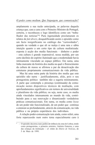 O poder como medium. Que linguagem, que comunicação?

amplamente a sua razão antecipada, as palavras daquela
criança que, cara a cara com o Primeiro Ministro de Portugal,
certeira, o reconheceu e logo identificou como um “traba-
lhador das notícias”6! Pura ingenuidade proclamaram os
relatos de fait divers, desqualificando assim o episódio como
um facto insignificante no catálogo das “curiosidades”,
quando na verdade o que ali se realça é uma rara e sábia
intuição quanto a um certo tipo de cultura mediatizada:
exposta à acção dos media funcionais – dinheiro e poder
– esta cultura é grande responsável, nessa medida, por um
certo declínio do espírito iluminado que a modernidade havia
intimamente vinculado ao espaço público. Em suma, uma
linha marcante da história dos media na qual o florescimento
da cultura de massa se afirmou a par da desactivação das
estruturas propriamente comunicacionais da vida pública.
    Mas há uma outra parte da história dos media que este
episódio não narra – justificadamente, aliás, pois o seu
protagonista político também não a sugeria minimamente.
A parte que contempla a presença (continuada) da comu-
nicação nestes dispositivos técnicos de mediação, com
aprofundamentos significativos em termos de universalidade
e pluralismo da vida pública; ou seja, neste caso, os media
ainda vinculados intensamente ao mundo da vida, contri-
buindo para a sua renovação e dinamizando verdadeiras
práticas comunicacionais. Em suma, os media como locus
de um poder não funcionalizado, de um poder que continua
a enraizar-se profundamente, através da comunicação, na vida
pública e na própria experiência dos indivíduos.
    A relação poder-comunicação tem ainda, como referi, uma
forte repercussão num outro tema especialmente caro à
_______________________________
6
   - O episódio decorreu num jardim-de-infância da zona de Lisboa, tendo
     como protagonistas, o primeiro ministro, António Guterres, e uma
     das crianças da instituição – cf. relato do Diário de Notícias, de
     5 de Maio de 1999.


                                                                   261
 