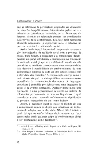 Comunicação e Poder

que as diferenças de perspectivas originadas em diferenças
de situações biográficamente determinadas podem ser eli-
minadas ou consideradas imateriais, de tal forma que di-
ferentes sistemas de relevância possam ser considerados
susceptíveis de se conformarem. Esta tese geral permanece
altamente relacionada à experiência social e colectiva no
que diz respeito à continuidade social.
    Assim desde logo, é impensável compreender a constru-
ção intersubjectiva da realidade social sem a presença de
media. Para Schutz, a linguagem e a comunicação desem-
penham um papel estruturante e fundamental na construção
da realidade social, já que se a realidade do mundo da vida
quotidiana se manifesta como presente num momento dado,
isso deve-se à possibilidade de estabelecimento de uma
comunicação contínua de cada um dos actores sociais com
a alteridade dos restantes.26 A comunicação emerge como o
meio através do qual na vida quotidiana superamos a nossa
experiência da transcendência dos outros. A linguagem
quotidiana é entendida por Schutz como uma linguagem de
coisas e de eventos nomeados. Qualquer nome inclui uma
tipificação e uma generalização referente ao sistema de
relevâncias predominante no sistema linguístico, o qual
considerou a coisa nomeada suficientemente significativa
e, portanto, merecedora de um termo isolado.
    Assim, a realidade social só existe na medida em que
a comunicação coloca ao dispor dos indivíduos um instru-
mento de relação com a alteridade. Não é difícil inferir a
partir daí que os media influem decisivamente nos “pro-
cessos pelos quais qualquer corpo de conhecimentos chega
a ser estabelecido como realidade”27.
_______________________________
26
    - Alfred Schutz, «Making Music Together» in Collected Papers, III,
      op.cit., p. 161.
27
   - Peter Berger e Thomas Luckmann, A Construção Social da Rea-
      lidade, Petropólis, Editora Vozes, 1973, p. 13.


28
 