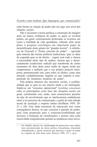 O poder como medium. Que linguagem, que comunicação?

certa forma ou relação de poder põe em jogo este nível das
relações sociais.
    Não é incomum à teoria política a construção de imagens
mais ou menos ciclópicas do poder, as quais se revelam
porém, em geral, extremamente desfocadas se tivermos em
conta a realidade da vida quotidiana, cabendo aliás neste
plano à pesquisa sociológica um importante papel de
desmitificação deste género de “grandes teorias”. A referên-
cia de Foucault à “forma concreta do poder” – ignorada
pela maioria das teorias políticas tradicionais, quer as ditas
de esquerda quer as de direita – sugere com toda a clareza
a necessidade deste tipo de análise, mesmo que o desen-
cantamento (cepticismo radical) que transborda de certos
momentos da obra deste autor acabe de algum modo por
comprometer a ambição que o seu próprio projecto trans-
porta; permanecendo este, para todos os efeitos, como uma
intuição verdadeiramente singular no que respeita à com-
preensão do fenómeno moderno do poder8.
    Pela própria natureza dos encontros sociais, a conflitu-
alidade que se gera no seu interior tende a ser restringida.
Impõe-se um “consenso operacional” (working consensus)
entre os participantes como base das situações sociais em
geral, constituindo este, então, uma característica peculiar
do tipo de envolvimento que os interlocutores estabelecem
entre si no processo de comunicação, a partir de uma atitude
moral de aceitação e respeito mútuo (Goffman 1959, 20-
21 e 24). Este dado estrutural da interacção tem como
consequência directa, no que concerne à questão do poder,
uma certa propensão para o estatismo/estabilidade que
favorece a formação de cristalizações e mesmo uma certa
reactividade estigmatizante perante as tendências mais inova-
_______________________________
8
   - Em trabalho anterior tive oportunidade de desenvolver uma análise
     mais pormenorizada da teoria política foucaultiana, discutindo
     nomeadamente a aporia essencial que atravessa a noção de poder
     no conjunto da obra deste autor (Esteves 1998, 337 e sg.s).


                                                                  263
 