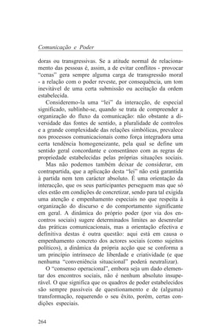 Comunicação e Poder

doras ou transgressivas. Se a atitude normal de relaciona-
mento das pessoas é, assim, a de evitar conflitos - provocar
“cenas” gera sempre alguma carga de transgressão moral
- a relação com o poder reveste, por consequência, um tom
inevitável de uma certa submissão ou aceitação da ordem
estabelecida.
    Consideremo-la uma “lei” da interacção, de especial
significado, sublinhe-se, quando se trata de compreender a
organização do fluxo da comunicação: não obstante a di-
versidade das fontes de sentido, a pluralidade de controlos
e a grande complexidade das relações simbólicas, prevalece
nos processos comunicacionais como força integradora uma
certa tendência homogeneizante, pela qual se define um
sentido geral concordante e consentâneo com as regras de
propriedade estabelecidas pelas próprias situações sociais.
    Mas não podemos também deixar de considerar, em
contrapartida, que a aplicação desta “lei” não está garantida
à partida nem tem carácter absoluto. É uma orientação da
interacção, que os seus participantes perseguem mas que só
eles estão em condições de concretizar, sendo para tal exigida
uma atenção e empenhamento especiais no que respeita à
organização do discurso e do comportamento significante
em geral. A dinâmica do próprio poder (por via dos en-
contros sociais) sugere determinados limites ao desenrolar
das práticas comunicacionais, mas a orientação efectiva e
definitiva destas é outra questão: aqui está em causa o
empenhamento concreto dos actores sociais (como sujeitos
políticos), a dinâmica da própria acção que se conforma a
um princípio intrínseco de liberdade e criatividade (e que
nenhuma “conveniência situacional” poderá neutralizar).
    O “consenso operacional”, embora seja um dado elemen-
tar dos encontros sociais, não é nenhum absoluto insupe-
rável. O que significa que os quadros de poder estabelecidos
são sempre passíveis de questionamento e de (alguma)
transformação, requerendo o seu êxito, porém, certas con-
dições especiais.


264
 