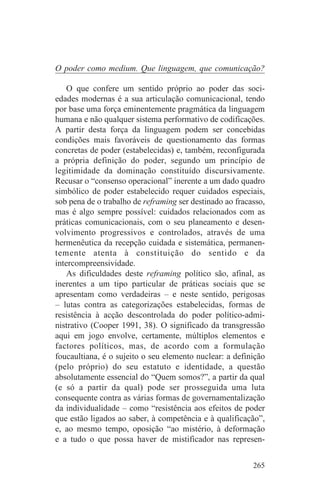 O poder como medium. Que linguagem, que comunicação?

    O que confere um sentido próprio ao poder das soci-
edades modernas é a sua articulação comunicacional, tendo
por base uma força eminentemente pragmática da linguagem
humana e não qualquer sistema performativo de codificações.
A partir desta força da linguagem podem ser concebidas
condições mais favoráveis de questionamento das formas
concretas de poder (estabelecidas) e, também, reconfigurada
a própria definição do poder, segundo um princípio de
legitimidade da dominação constituído discursivamente.
Recusar o “consenso operacional” inerente a um dado quadro
simbólico de poder estabelecido requer cuidados especiais,
sob pena de o trabalho de reframing ser destinado ao fracasso,
mas é algo sempre possível: cuidados relacionados com as
práticas comunicacionais, com o seu planeamento e desen-
volvimento progressivos e controlados, através de uma
hermenêutica da recepção cuidada e sistemática, permanen-
temente atenta à constituição do sentido e da
intercompreensividade.
    As dificuldades deste reframing político são, afinal, as
inerentes a um tipo particular de práticas sociais que se
apresentam como verdadeiras – e neste sentido, perigosas
– lutas contra as categorizações estabelecidas, formas de
resistência à acção descontrolada do poder político-admi-
nistrativo (Cooper 1991, 38). O significado da transgressão
aqui em jogo envolve, certamente, múltiplos elementos e
factores políticos, mas, de acordo com a formulação
foucaultiana, é o sujeito o seu elemento nuclear: a definição
(pelo próprio) do seu estatuto e identidade, a questão
absolutamente essencial do “Quem somos?”, a partir da qual
(e só a partir da qual) pode ser prosseguida uma luta
consequente contra as várias formas de governamentalização
da individualidade – como “resistência aos efeitos de poder
que estão ligados ao saber, à competência e à qualificação”,
e, ao mesmo tempo, oposição “ao mistério, à deformação
e a tudo o que possa haver de mistificador nas represen-


                                                          265
 