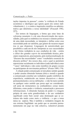 Comunicação e Poder

tações impostas às pessoas”, contra “a violência do Estado
económico e ideológico que ignora quem nós somos indi-
vidualmente (...), e contra a inquisição científica ou adminis-
trativa que determina a nossa identidade” (Foucault 1982,
227).
    Em termos de linguagem, a forma que estas lutas de
reframing assumem é a de uma discursivização das neces-
sidades, pela qual se estabelece (ou recusa) o estatuto político
de uma dada necessidade, se interpreta e define como essa
necessidade pode ser satisfeita, que género de recursos requer
(ou os que dispensa). Linguagem de autenticidade que
possibilita a cada um de nós interpretar as suas necessidades
e dar forma verdadeira às suas condições de vida – contra
o diktat dos grandes experts da racionalidade técnica, prin-
cipais responsáveis, precisamente, pela institucionalização do
“discurso das necessidades” como “vocabulário essencial do
discurso político” dos nossos dias, com o qual se permitem
reposicionar socialmente os indivíduos (cada indivíduo) como
“’casos’ individuais e não como membros de grupos sociais
ou participantes de movimentos políticos” (Fraser 1989, 174).
    A relação poder-comunicação só tem pleno sentido quando
o poder assume dimensão humana (ética e moral) e quando
a comunicação constitui um verdadeiro quadro simbólico de
experiência, estabelecido em termos discursivos e aberto
permanentemente a novas definições - e não há meio-sentido
ou qualquer outro sentido que possa aqui ser considerado,
sob pena de misturarmos ou confundirmos coisas muito
diferentes, como poder e violência, comunicação e processos
informacionais. A dimensão humana do poder é a imagem
própria de uma certa grandiosidade e do seu verdadeiro
significado como bem social: uma dominação que se es-
trutura não tendo como meio a violência - o que a torna
única na espécie. Mas é também a verdadeira imagem da
sua extrema fragilidade: um poder que se encontra perma-
nentemente em jogo na vida colectiva, vulnerável perante


266
 