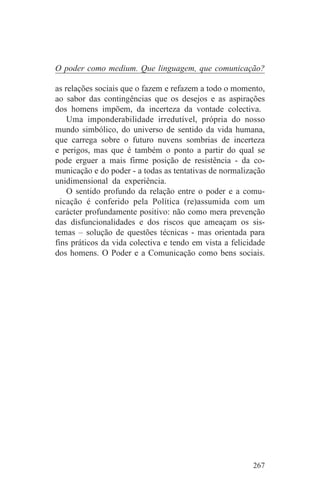 O poder como medium. Que linguagem, que comunicação?

as relações sociais que o fazem e refazem a todo o momento,
ao sabor das contingências que os desejos e as aspirações
dos homens impõem, da incerteza da vontade colectiva.
    Uma imponderabilidade irredutível, própria do nosso
mundo simbólico, do universo de sentido da vida humana,
que carrega sobre o futuro nuvens sombrias de incerteza
e perigos, mas que é também o ponto a partir do qual se
pode erguer a mais firme posição de resistência - da co-
municação e do poder - a todas as tentativas de normalização
unidimensional da experiência.
    O sentido profundo da relação entre o poder e a comu-
nicação é conferido pela Política (re)assumida com um
carácter profundamente positivo: não como mera prevenção
das disfuncionalidades e dos riscos que ameaçam os sis-
temas – solução de questões técnicas - mas orientada para
fins práticos da vida colectiva e tendo em vista a felicidade
dos homens. O Poder e a Comunicação como bens sociais.




                                                         267
 