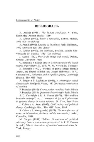 Comunicação e Poder

                   BIBLIOGRAFIA
    H. Arendt (1958), The human condition, N. York,
Doubleday Anchor Books, 1959
    H. Arendt (1960), Sobre a revolução, Lisboa, Moraes,
1971 (On revolution)
    H. Arendt (1962), La crise de la culture, Paris, Gallimard,
1972 (Between past and future)
    H. Arendt (1969), Da violência, Brasília, Editora Uni-
versidade de Brasília, 1985 (On violence)
    J. Austin (1962), How to do things with words, Oxford,
Oxford University Press
    G. Bateson e J. Ruesch (1951), Communication: the social
matrix of psychiatry, N. York, W. W. Norton and Company
    S. Benhabib (1992), “Models of public space: Hannah
Arendt, the liberal tradition and Jürgen Habermas”, in C.
Calhoun (ed.), Habermas and the public sphere, Cambridge
(Mass.), The MIT Press
    P. Berger e T. Luckmann (1966), A construção social
da realidade, Petrópolis, Vozes, 1987 (The social construction
of reality)
    P. Bourdieu (1982), Ce que parler veut dire, Paris, Minuit
    P. Bourdieu (1984), Questions de sociologie, Paris, Minuit
    B. C. Cartwright e R. S. Warner (1976), “The medium
is not the message”, in J. J. Loubser et all (ed.s), Explorations
in general theory in social sciences, N. York, Free Press
    J. Cohen e A. Arato (1992), Civil society and political
theory, Cambridge Mas., The MIT Press, 1995
    S. Cohen e J. Young (ed.s) (1973), The manufacture of
news: social problems, deviance and the mass media, London,
Constable, 1988
    M. Cooper (1991) “Ethical dimensions of political
advocacy from a postmodern perspective” in R. E. Denton
Jr. (ed.), Ethical dimensions of political communication, N.
York, Praeger


268
 