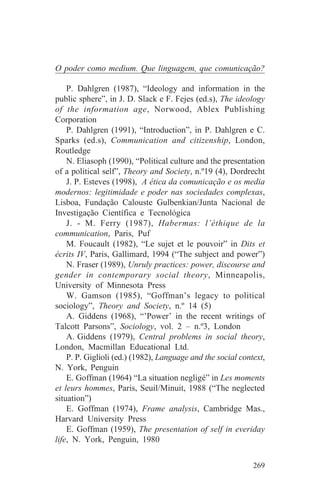 O poder como medium. Que linguagem, que comunicação?

    P. Dahlgren (1987), “Ideology and information in the
public sphere”, in J. D. Slack e F. Fejes (ed.s), The ideology
of the information age, Norwood, Ablex Publishing
Corporation
    P. Dahlgren (1991), “Introduction”, in P. Dahlgren e C.
Sparks (ed.s), Communication and citizenship, London,
Routledge
    N. Eliasoph (1990), “Political culture and the presentation
of a political self”, Theory and Society, n.º19 (4), Dordrecht
    J. P. Esteves (1998), A ética da comunicação e os media
modernos: legitimidade e poder nas sociedades complexas,
Lisboa, Fundação Calouste Gulbenkian/Junta Nacional de
Investigação Científica e Tecnológica
    J. - M. Ferry (1987), Habermas: l’éthique de la
communication, Paris, Puf
    M. Foucault (1982), “Le sujet et le pouvoir” in Dits et
écrits IV, Paris, Gallimard, 1994 (“The subject and power”)
    N. Fraser (1989), Unruly practices: power, discourse and
gender in contemporary social theory, Minneapolis,
University of Minnesota Press
    W. Gamson (1985), “Goffman’s legacy to political
sociology”, Theory and Society, n.º 14 (5)
    A. Giddens (1968), “’Power’ in the recent writings of
Talcott Parsons”, Sociology, vol. 2 – n.º3, London
    A. Giddens (1979), Central problems in social theory,
London, Macmillan Educational Ltd.
    P. P. Giglioli (ed.) (1982), Language and the social context,
N. York, Penguin
    E. Goffman (1964) “La situation negligé” in Les moments
et leurs hommes, Paris, Seuil/Minuit, 1988 (“The neglected
situation”)
    E. Goffman (1974), Frame analysis, Cambridge Mas.,
Harvard University Press
    E. Goffman (1959), The presentation of self in everiday
life, N. York, Penguin, 1980


                                                             269
 