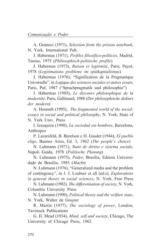 Comunicação e Poder

    A. Gramsci (1971), Selection from the prision notebook,
N. York, International Pub.
    J. Habermas (1971), Perfiles filosófico-políticos, Madrid,
Taurus, 1975 (Philosophisch-politische profile)
    J. Habermas (1973), Raison et legitimité, Paris, Payot,
1978 (Legitimations probleme im spätkapitalismus)
    J. Habermas (1976), “Signification de la Pragmatique
Universelle”, in Logique des sciences sociales et autres essais,
Paris, Puf, 1987 (“Sprachpragmatik und philosophie”)
    J. Habermas (1985), Le discours philosophique de la
modernité, Paris, Gallimard, 1988 (Der philosophische diskurs
der modern)
    A. Honneth (1995), The fragmented world of the social:
essays in social and political philosophy, N. York, State of
N. York Univ. Press
    I. Izuzquiza (1990), La sociedad sin hombres, Barcelona,
Anthropos
    P. Lazarsfeld, B. Berelson e H. Gaudet (1944), El pueblo
elige, Buenos Aires, Ed. 3, 1962 (The people´s choice)
    N. Luhmann (1971), Stato de diritto e sistema sociale,
Napoli Guida, 1978 (Politische Planung)
    N. Luhmann (1975), Poder, Brasília, Editora Universi-
dade de Brasília, 1985 (Macht)
    N. Luhmann (1976), “Generalized media and the problem
of contingency”, in J. J. Loubser et all (ed.s), Explorations
in general theory in social sciences, N. York, Free Press
    N. Luhmann (1982), The differentiation of society, N. York,
Columbia University Press
    N. Luhmann (1990), Political theory and the welfare state,
N. York, Walter de Gruyter
    R. Martin (1977), The sociology of power, London,
Tavistock Publications
    G. H. Mead (1934), Mind, self and society, Chicago, The
University of Chicago Press, 1962


270
 